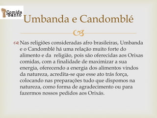 
 Nas religiões consideradas afro brasileiras, Umbanda
e o Candomblé há uma relação muito forte do
alimento e da religião, pois são oferecidas aos Orixas
comidas, com a finalidade de maximizar a sua
energia, oferecendo a energia dos alimentos vindos
da natureza, acredita-se que esse ato trás força,
colocando nas preparações tudo que dispomos na
natureza, como forma de agradecimento ou para
fazermos nossos pedidos aos Orixás.
Umbanda e Candomblé
 