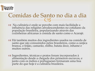 
 Na culinária é onde se percebe com mais facilidade a
influência das religiões afrodescendentes no cotidiano da
população brasileira, popularizando através das
cozinheiras africanas a comida de santo como o Acarajé.
 Há também muitos dos ingredientes usados na comida de
santo que são consumidos pelos brasileiros, como a canjica
branca, o feijão, camarão, milho, batata doce, inhame e
muitos outros.
 Ingredientes, técnicas e pratos foram incorporados à
alimentação desde a chegada dos primeiros escravos, e
junto com os índios e portugueses formaram uma boa
parte do que hoje é a culinária brasileira.
Comidas de Santo no dia a dia
 