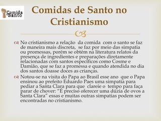 
 No cristianismo a relação da comida com o santo se faz
de maneira mais discreta, se faz por meio das simpatia
ou promessas, porém se obtém na literatura relatos da
presença de ingredientes e preparações diretamente
relacionadas com santos específicos como Cosme e
Damião, que se faz a promessa e quando atendida no dia
dos santos doasse doces as crianças.
 Notou-se na visita do Papa ao Brasil esse ano que o Papa
ensinou ao prefeito Eduardo Paes uma simpatia para
pediar a Santa Clara para que clareie o tempo para faça
parar de chover: “É preciso oferecer uma dúzia de ovos a
Santa Clara” essas e muitas outras simpatias podem ser
encontradas no cristianismo.
Comidas de Santo no
Cristianismo
 