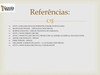 
 HTTP://IGBAASEAWOAYIE.WEBNODE.COM.BR/DOWNLOADS/
 REGINALDO PRANDI – MITOLOGIA DOS ORIXÁS.
 RUBENS SARACENI – ORIXÁS TEOGONIA DE UMBANDA.
 HTTP://WWW.FEBNET.ORG.BR/
 HTTP://WWW.FTU.EDU.BR/FTU/PRODUCOES-ACADEMICAS/JORNAL-DIALOGO.HTML
 MONICA BUONFIGLIO - ORIXÁS
 PIRRE VERGER - ORIXÁS
 OBAAMOBI. COMIDAS DE SANTO – A CULINÁRIA DOS ORIXÁS.
 HTTP://WWW.SCIELO.BR/PDF/HA/V18N38/09.PDF
Referências:
 