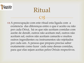 
 A preocupação com este ritual esta ligada com a
existencia das diferenças entre o que é aceito ou não
por cada Orixá, há os que não aceitam comidas com
azeite de dendê, outros não aceitam mel, outros não
aceitam sal, outros não aceitam camarão e muitos
outros ingredientes ou instrumentos são rejeitados
por cada um. A pessoa que prepara precisa saber
exatamente como fazer cada uma dessas comidas,
para que elas sejam aceitas pelos Orixás respectivos.
Ritual
 