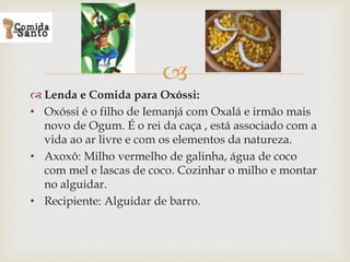 
 Lenda e Comida para Oxóssi:
• Oxóssi é o filho de Iemanjá com Oxalá e irmão mais
novo de Ogum. É o rei da caça , está associado com a
vida ao ar livre e com os elementos da natureza.
• Axoxô: Milho vermelho de galinha, água de coco
com mel e lascas de coco. Cozinhar o milho e montar
no alguidar.
• Recipiente: Alguidar de barro.
 