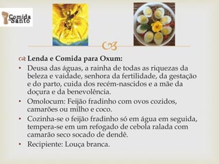 
 Lenda e Comida para Oxum:
• Deusa das águas, a rainha de todas as riquezas da
beleza e vaidade, senhora da fertilidade, da gestação
e do parto, cuida dos recém-nascidos e a mãe da
doçura e da benevolência.
• Omolocum: Feijão fradinho com ovos cozidos,
camarões ou milho e coco.
• Cozinha-se o feijão fradinho só em água em seguida,
tempera-se em um refogado de cebola ralada com
camarão seco socado de dendê.
• Recipiente: Louça branca.
 