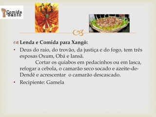 
 Lenda e Comida para Xangô:
• Deus do raio, do trovão, da justiça e do fogo, tem três
esposas Oxum, Obá e Iansã.
Cortar os quiabos em pedacinhos ou em lasca,
refogar a cebola, o camarão seco socado e azeite-de-
Dendê e acrescentar o camarão descascado.
• Recipiente: Gamela
 