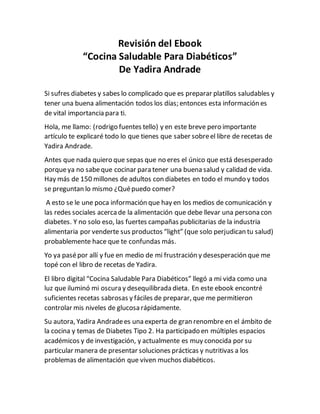 Revisión del Ebook
“Cocina Saludable Para Diabéticos”
De Yadira Andrade
Si sufres diabetes y sabes lo complicado que es preparar platillos saludables y
tener una buena alimentación todos los días; entonces esta información es
de vital importancia para ti.
Hola, me llamo: (rodrigo fuentes tello) y en este breve pero importante
artículo te explicaré todo lo que tienes que saber sobreel libre de recetas de
Yadira Andrade.
Antes que nada quiero que sepas que no eres el único que está desesperado
porqueya no sabeque cocinar para tener una buena salud y calidad de vida.
Hay más de 150 millones de adultos con diabetes en todo el mundo y todos
se preguntan lo mismo ¿Quépuedo comer?
A esto se le une poca información que hay en los medios de comunicación y
las redes sociales acercade la alimentación que debe llevar una persona con
diabetes. Y no solo eso, las fuertes campañas publicitarias de la industria
alimentaria por venderte sus productos “light” (que solo perjudican tu salud)
probablemente hace que te confundas más.
Yo ya pasépor allí y fue en medio de mi frustración y desesperación que me
topé con el libro de recetas de Yadira.
El libro digital “Cocina Saludable Para Diabéticos” llegó a mi vida como una
luz que iluminó mi oscura y desequilibrada dieta. En este ebook encontré
suficientes recetas sabrosas y fáciles de preparar, que me permitieron
controlar mis niveles de glucosa rápidamente.
Su autora, Yadira Andradees una experta de gran renombre en el ámbito de
la cocina y temas de Diabetes Tipo 2. Ha participado en múltiples espacios
académicos y de investigación, y actualmente es muy conocida por su
particular manera de presentar soluciones prácticas y nutritivas a los
problemas de alimentación que viven muchos diabéticos.
 