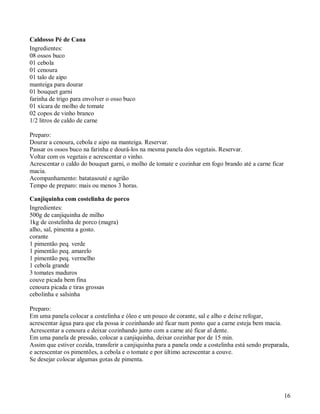 Caldosso Pé de Cana
Ingredientes:
08 ossos buco
01 cebola
01 cenoura
01 talo de aipo
manteiga para dourar
01 bouquet garni
farinha de trigo para envolver o osso buco
01 xícara de molho de tomate
02 copos de vinho branco
1/2 litros de caldo de carne

Preparo:
Dourar a cenoura, cebola e aipo na manteiga. Reservar.
Passar os ossos buco na farinha e dourá-los na mesma panela dos vegetais. Reservar.
Voltar com os vegetais e acrescentar o vinho.
Acrescentar o caldo do bouquet garni, o molho de tomate e cozinhar em fogo brando até a carne ficar
macia.
Acompanhamento: batatasouté e agrião
Tempo de preparo: mais ou menos 3 horas.

Canjiquinha com costelinha de porco
Ingredientes:
500g de canjiquinha de milho
1kg de costelinha de porco (magra)
alho, sal, pimenta a gosto.
corante
1 pimentão peq. verde
1 pimentão peq. amarelo
1 pimentão peq. vermelho
1 cebola grande
3 tomates maduros
couve picada bem fina
cenoura picada e tiras grossas
cebolinha e salsinha

Preparo:
Em uma panela colocar a costelinha e óleo e um pouco de corante, sal e alho e deixe refogar,
acrescentar água para que ela possa ir cozinhando até ficar num ponto que a carne esteja bem macia.
Acrescentar a cenoura e deixar cozinhando junto com a carne até ficar al dente.
Em uma panela de pressão, colocar a canjiquinha, deixar cozinhar por de 15 min.
Assim que estiver cozida, transferir a canjiquinha para a panela onde a costelinha está sendo preparada,
e acrescentar os pimentões, a cebola e o tomate e por último acrescentar a couve.
Se desejar colocar algumas gotas de pimenta.




                                                                                                      16
 