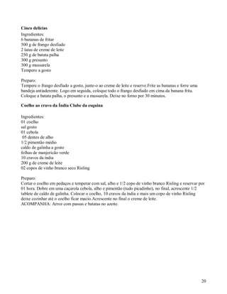 Cinco delícias
Ingredientes:
6 bananas de fritar
500 g de frango desfiado
2 latas de creme de leite
250 g de batata palha
300 g presunto
300 g mussarela
Tempero a gosto

Preparo:
Tempere o frango desfiado a gosto, junte-o ao creme de leite e reserve.Frite as bananas e forre uma
bandeja antiaderente. Logo em seguida, coloque todo o frango desfiado em cima da banana frita.
Coloque a batata palha, o presunto e a mussarela. Deixe no forno por 30 minutos.

Coelho ao cravo da Índia Clube da esquina

Ingredientes:
01 coelho
sal gosto
01 cebola
 05 dentes de alho
1/2 pimentão médio
caldo de galinha a gosto
folhas de manjericão verde
10 cravos da índia
200 g de creme de leite
02 copos de vinho branco seco Risling

Preparo:
Cortar o coelho em pedaços e temperar com sal, alho e 1/2 copo de vinho branco Risling e reservar por
01 hora. Dobre em uma caçarola cebola, alho e pimentão (tudo picadinho), no final, acrescente 1/2
tablete de caldo de galinha. Colocar o coelho, 10 cravos da índia e mais um copo de vinho Risling
deixe cozinhar até o coelho ficar macio.Acrescente no final o creme de leite.
ACOMPANHA: Arroz com passas e batatas no azeite.




                                                                                                      20
 