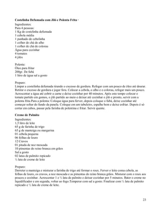 Costelinha Defumada com Jiló e Polenta Frita ·
Ingredientes:
Para 4 pessoas:
1 Kg de costelinha defumada
1 cebola média
1 punhado de cebolinha
1 colher de chá de alho
1 colher de chá de colorau
Água para cozinhar
4 tomates
4 jilós

Polenta:
Óleo para fritar
200gr. De fubá
1 litro de água sal a gosto

Preparo:
Limpar a costelinha defumada tirando o excesso de gordura. Refogar com um pouco de óleo até dourar.
Retirar o excesso de gordura e jogar fora. Colocar a cebola, o alho e o colorau, refogar mais um pouco.
Acrescentar a água até cobrir a carne e deixe cozinhar por 40 minutos. Após este tempo colocar o
tomate partido em gomos, o jiló partido ao meio e deixar até cozinhar o jiló e pronto, servir com a
polenta frita.Para a polenta: Coloque água para ferver, depois coloque o fubá, deixe cozinhar até
começar soltar do fundo da panela. Coloque em um tabuleiro, espalhe bem e deixe esfriar. Depois é só
cortar em cubos, passar pela farinha de polentina e fritar. Servir quente.

Creme de Palmito
Ingredientes:
1,5 litro de leite
65 g de farinha de trigo
65 g de manteiga ou margarina
01 cebola pequena
06 folhas de louro
12 Cravos
01 pitada de noz moscada
10 pimentas do reino branca em grãos
Sal a gosto
02 latas de palmito repicado
½ lata de creme de leite

Preparo:
Derreter a manteiga e misturar a farinha de trigo até formar o roux. Ferver o leite coma cebola, as
folhas de louro, os cravos, a noz moscada e as pimentas do reino branca grãos. Misturar com o roux aos
poucos e cozinhar. Acrescentar 1 e ½ lata de palmito e deixar cozinhar por 5 minutos. Bater o creme no
liquidificador e em seguida, voltar ao fogo.Temperar com sal a gosto. Finalizar com ½ lata de palmito
repicado e ½ lata de creme de leite.



                                                                                                    23
 