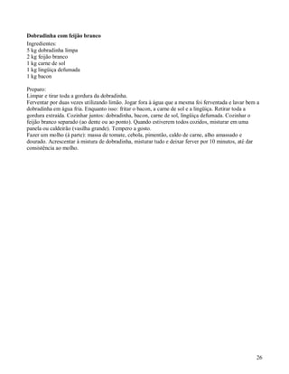 Dobradinha com feijão branco
Ingredientes:
5 kg dobradinha limpa
2 kg feijão branco
1 kg carne de sol
1 kg lingüiça defumada
1 kg bacon

Preparo:
Limpar e tirar toda a gordura da dobradinha.
Ferventar por duas vezes utilizando limão. Jogar fora à água que a mesma foi ferventada e lavar bem a
dobradinha em água fria. Enquanto isso: fritar o bacon, a carne de sol e a lingüiça. Retirar toda a
gordura extraída. Cozinhar juntos: dobradinha, bacon, carne de sol, lingüiça defumada. Cozinhar o
feijão branco separado (ao dente ou ao ponto). Quando estiverem todos cozidos, misturar em uma
panela ou caldeirão (vasilha grande). Tempero a gosto.
Fazer um molho (à parte): massa de tomate, cebola, pimentão, caldo de carne, alho amassado e
dourado. Acrescentar à mistura de dobradinha, misturar tudo e deixar ferver por 10 minutos, até dar
consistência ao molho.




                                                                                                   26
 