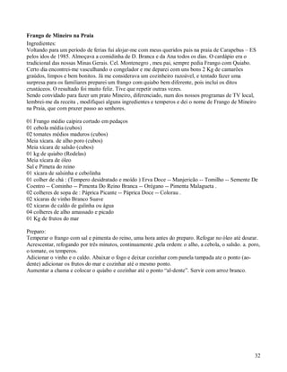 Frango de Mineiro na Praia
Ingredientes:
Voltando para um período de ferias fui alojar-me com meus queridos pais na praia de Carapebus – ES
pelos idos de 1985. Almoçava a comidinha de D. Branca e da Ana todos os dias. O cardápio era o
tradicional das nossas Minas Gerais. Cel. Montenegro , meu pai, sempre pedia Frango com Quiabo.
Certo dia encontrei-me vasculhando o congelador e me deparei com uns bons 2 Kg de camarões
graúdos, limpos e bem bonitos. Já me considerava um cozinheiro razoável, e tentado fazer uma
surpresa para os familiares preparei um frango com quiabo bem diferente, pois incluí os ditos
crustáceos. O resultado foi muito feliz. Tive que repetir outras vezes.
Sendo convidado para fazer um prato Mineiro, diferenciado, num dos nossos programas de TV local,
lembrei-me da receita , modifiquei alguns ingredientes e temperos e dei o nome de Frango de Mineiro
na Praia, que com prazer passo ao senhores.

01 Frango médio caipira cortado em pedaços
01 cebola média (cubos)
02 tomates médios maduros (cubos)
Meia xícara. de alho poro (cubos)
Meia xícara de salsão (cubos)
01 kg de quiabo (Rodelas)
Meia xícara de óleo
Sal e Pimeta do reino
01 xícara de salsinha e cebolinha
01 colher de chá : (Tempero desidratado e moído ) Erva Doce -- Manjericão -- Tomilho -- Semente De
Coentro -- Cominho -- Pimenta Do Reino Branca -- Orégano -- Pimenta Malagueta .
02 colheres de sopa de : Páprica Picante -- Páprica Doce -- Colorau .
02 xícaras de vinho Branco Suave
02 xícaras de caldo de galinha ou água
04 colheres de alho amassado e picado
01 Kg de frutos do mar

Preparo:
Temperar o frango com sal e pimenta do reino, uma hora antes do preparo. Refogar no óleo até dourar.
Acrescentar, refogando por três minutos, continuamente ,pela ordem: o alho, a cebola, o salsão. a. poro,
o tomate, os temperos.
Adicionar o vinho e o caldo. Abaixar o fogo e deixar cozinhar com panela tampada ate o ponto (ao-
dente) adicionar os frutos do mar e cozinhar até o mesmo ponto.
Aumentar a chama e colocar o quiabo e cozinhar até o ponto “al-dente”. Servir com arroz branco.




                                                                                                     32
 