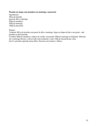 Picanha na chapa com mandioca na manteiga e mussarela
Ingredientes:
400 g de picanha
pasta de alho e manteiga
400g de mandioca
200g de manteiga
100g de mussarela

Preparo:
Temperar 400 g de picanha com pasta de alho e manteiga. Jogar na chapa até dar o seu ponto - mal
passada ou bem passada.
Cozinhar 400g de mandioca e depois de cozida, acrescentar 200g de manteiga na frigideira. Misturar
até a manteiga derreter, colocar tudo num recipiente e ralar 100g de mussarela por cima.
Servir a picanha separada numa tábua. Decorar com tomates e alfaces.




                                                                                                     55
 