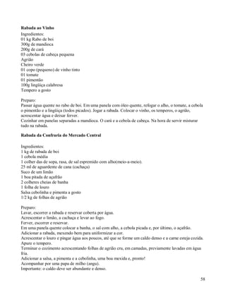 Rabada ao Vinho
Ingredientes:
01 kg Rabo de boi
300g de mandioca
200g de cará
03 cebolas de cabeça pequena
Agrião
Cheiro verde
01 copo (pequeno) de vinho tinto
01 tomate
01 pimentão
100g lingüiça calabresa
Tempero a gosto

Preparo:
Passar água quente no rabo de boi. Em uma panela com óleo quente, refogar o alho, o tomate, a cebola
o pimentão e a lingüiça (todos picados). Jogar a rabada. Colocar o vinho, os temperos, o agrião,
acrescentar água e deixar ferver.
Cozinhar em panelas separadas a mandioca. O cará e a cebola de cabeça. Na hora de servir misturar
tudo na rabada.

Rabada da Confraria do Mercado Central

Ingredientes:
1 kg de rabada de boi
1 cebola média
1 colher das de sopa, rasa, de sal espremido com alho(meio-a-meio).
25 ml de aguardente de cana (cachaça)
Suco de um limão
1 boa pitada de açafrão
2 colheres cheias de banha
1 folha de louro
Salsa cebolinha e pimenta a gosto
1/2 kg de folhas de agrião

Preparo:
Lavar, escorrer a rabada e reservar coberta por água.
Acrescentar o limão, a cachaça e levar ao fogo.
Ferver, escorrer e reservar.
Em uma panela quente colocar a banha, o sal com alho, a cebola picada e, por último, o açafrão.
Adicionar a rabada, mexendo bem para uniformizar a cor.
Acrescentar o louro e pingar água aos poucos, até que se forme um caldo denso e a carne esteja cozida.
Apure o tempero.
Terminar o cozimento acrescentando folhas de agrião cru, em camadas, previamente lavadas em água
fria.
Adicionar a salsa, a pimenta e a cebolinha, uma boa mexida e, pronto!
Acompanhar por uma papa de milho (angu).
Importante: o caldo deve ser abundante e denso.

                                                                                                    58
 