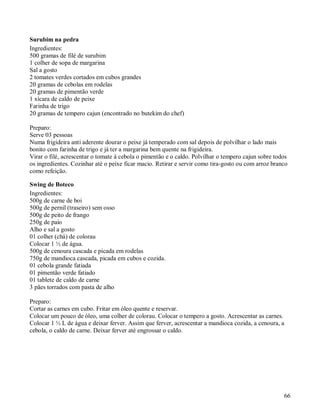 Surubim na pedra
Ingredientes:
500 gramas de filé de surubim
1 colher de sopa de margarina
Sal a gosto
2 tomates verdes cortados em cubos grandes
20 gramas de cebolas em rodelas
20 gramas de pimentão verde
1 xícara de caldo de peixe
Farinha de trigo
20 gramas de tempero cajun (encontrado no butekim do chef)

Preparo:
Serve 03 pessoas
Numa frigideira anti aderente dourar o peixe já temperado com sal depois de polvilhar o lado mais
bonito com farinha de trigo e já ter a margarina bem quente na frigideira.
Virar o filé, acrescentar o tomate à cebola o pimentão e o caldo. Polvilhar o tempero cajun sobre todos
os ingredientes. Cozinhar até o peixe ficar macio. Retirar e servir como tira-gosto ou com arroz branco
como refeição.

Swing de Boteco
Ingredientes:
500g de carne de boi
500g de pernil (traseiro) sem osso
500g de peito de frango
250g de paio
Alho e sal a gosto
01 colher (chá) de colorau
Colocar 1 ½ de água.
500g de cenoura cascada e picada em rodelas
750g de mandioca cascada, picada em cubos e cozida.
01 cebola grande fatiada
01 pimentão verde fatiado
01 tablete de caldo de carne
3 pães torrados com pasta de alho

Preparo:
Cortar as carnes em cubo. Fritar em óleo quente e reservar.
Colocar um pouco de óleo, uma colher de colorau. Colocar o tempero a gosto. Acrescentar as carnes.
Colocar 1 ½ L de água e deixar ferver. Assim que ferver, acrescentar a mandioca cozida, a cenoura, a
cebola, o caldo de carne. Deixar ferver até engrossar o caldo.




                                                                                                     66
 