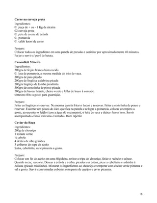 Carne na cerveja preta
Ingredientes:
01 peça de + ou - 1 Kg de alcatra
02 cerveja preta
01 pcte de creme de cebola
01 pomarola
01 caldo knorr de carne

Preparo:
Colocar todos os ingrediente em uma panela de pressão e cozinhar por aproximadamente 40 minutos.
Fatiar e servir c/ purê de batata.

Cassoullett Mineiro
Ingredientes:
500grs de feijão branco bem cozido
01 lata de pomarola, a mesma medida de leite de vaca.
200grs de paio picado
200grs de lingüiça calabresa picada
200grs lingüiça de lombo picadinha
500grs de costelinha de porco picada
500grs de bacon fatiado, cheiro verde e folha de louro à vontade.
torresmo frito a gosto para guarnição.

Preparo:
Fritar as lingüiças e reservar. Na mesma panela fritar o bacon e reservar. Fritar a costelinha de porco e
reservar. Escorrer um pouco do óleo que fica na panela e refogar a pomarola, colocar o tempero a
gosto, acrescentar o feijão (com a água do cozimento), o leite de vaca e deixar ferver bem. Servir
acompanhado com o torresmo e torradas. Bom Apetite

Caviar da Roça
Ingredientes:
200g de chouriço
1 tomate verde
½ cebola
4 dentes de alho grandes
3 colheres de sopa de azeite
Salsa, cebolinha, sal e pimenta a gosto.

Preparo:
Colocar um fio de azeite em uma frigideira, retirar a tripa do chouriço, fatiar o recheio e saltear.
Quando secar, reservar. Dourar a cebola e o alho, picados em cubos, picar a cebolinha e salsinha à
Juliana (picado miudinho). Misturar os ingredientes ao chouriço e temperar com cheiro verde pimenta e
sal a gosto. Servir com torradas cobertas com pasta de queijos e ervas picantes.




                                                                                                        18
 