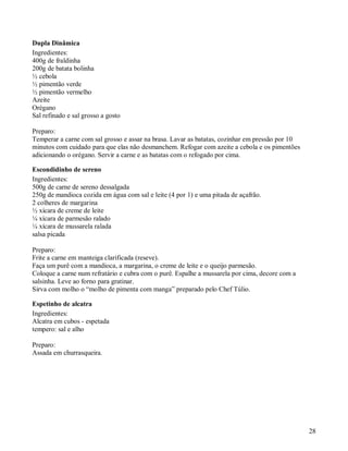 Dupla Dinâmica
Ingredientes:
400g de fraldinha
200g de batata bolinha
½ cebola
½ pimentão verde
½ pimentão vermelho
Azeite
Orégano
Sal refinado e sal grosso a gosto

Preparo:
Temperar a carne com sal grosso e assar na brasa. Lavar as batatas, cozinhar em pressão por 10
minutos com cuidado para que elas não desmanchem. Refogar com azeite a cebola e os pimentões
adicionando o orégano. Servir a carne e as batatas com o refogado por cima.

Escondidinho de sereno
Ingredientes:
500g de carne de sereno dessalgada
250g de mandioca cozida em água com sal e leite (4 por 1) e uma pitada de açafrão.
2 colheres de margarina
½ xícara de creme de leite
¼ xícara de parmesão ralado
¼ xícara de mussarela ralada
salsa picada

Preparo:
Frite a carne em manteiga clarificada (reseve).
Faça um purê com a mandioca, a margarina, o creme de leite e o queijo parmesão.
Coloque a carne num refratário e cubra com o purê. Espalhe a mussarela por cima, decore com a
salsinha. Leve ao forno para gratinar.
Sirva com molho o “molho de pimenta com manga” preparado pelo Chef Túlio.

Espetinho de alcatra
Ingredientes:
Alcatra em cubos - espetada
tempero: sal e alho

Preparo:
Assada em churrasqueira.




                                                                                                 28
 