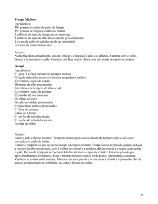 Frango Mafioso
Ingredientes:
300 gramas de cubos de peito de frango.
150 gramas de lingüiça calabresa fatiada
2 colheres de sopa de margarina ou manteiga
2 colheres de sopa de alho fresco moído grosseiramente
1 xícara de caldo de galinha (pode ser industrial)
½ xícara de vinho branco seco

Preparo:
Numa frigideira antiaderente, dourar o frango, a lingüiça o alho e a salsinha. Flambar com o vinho
branco e acrescentar o caldo. Cozinhar até ficar macio. Sirva com pão como tira-gosto ou massa.

Galopé
Ingredientes:
01 galo (4 a 5kg) cortado em pedaços médios
05 kg de mãozinha de porco cortados em pedaços médios
02 colheres (sopa) de coloral
10 dentes de alho processados
04 colheres de tempero de alhos e sal
02 colheres (sopa) de gordura
02 pitadas de noz moscada
08 folhas de louro
06 cebolas médias processadas
04 pimentões médios processados
01 dose de cachaça
Caldo de 1 limão
01 molho de salsinha picada
01 molho de cebolinha picada
Farinha de milho


Preparo:
Lavar o galo e deixar escorrer. Temperar numa tigela com a metade do tempero alho e sal, a noz
moscada e o caldo de limão.
Limpar e temperar os pés de porco usando o tempero restante. Numa panela de pressão grande, refogar
a metade do alho processado, com 1 colher de coloral e a gordura, deixar dourar e a seguir acrescentar
o galo. Depois de refogado acrescentar 4 folhas de louro e água até cobrir. Deixar na pressão por
aproximadamente 20 minutos. Usar o mesmo processo com o pé de porco. Acrescentar a cachaça.
Verificar se ambos estão cozidos. Misturar em uma panela e acrescentar a cebola e o pimentão. Servir
quente acompanhado de cebolinha, salsinha e farinha de milho.




                                                                                                     33
 