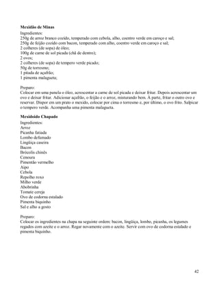Mexidão de Minas
Ingredientes:
250g de arroz branco cozido, temperado com cebola, alho, coentro verde em caroço e sal;
250g de feijão cozido com bacon, temperado com alho, coentro verde em caroço e sal;
2 colheres (de sopa) de óleo;
100g de carne de sol picada (chã de dentro);
2 ovos;
2 colheres (de sopa) de tempero verde picado;
50g de torresmo;
1 pitada de açafrão;
1 pimenta malagueta;

Preparo:
Colocar em uma panela o óleo, acrescentar a carne de sol picada e deixar fritar. Depois acrescentar um
ovo e deixar fritar. Adicionar açafrão, o feijão e o arroz, misturando bem. À parte, fritar o outro ovo e
reservar. Dispor em um prato o mexido, colocar por cima o torresmo e, por último, o ovo frito. Salpicar
o tempero verde. Acompanha uma pimenta malagueta.

Mexidoido Chapado
Ingredientes:
Arroz
Picanha fatiada
Lombo defumado
Lingüiça caseira
Bacon
Brócolis chinês
Cenoura
Pimentão vermelho
Aipo
Cebola
Repolho roxo
Milho verde
Abobrinha
Tomate cereja
Ovo de codorna estalado
Pimenta biquinho
Sal e alho a gosto

Preparo:
Colocar os ingredientes na chapa na seguinte ordem: bacon, lingüiça, lombo, picanha, os legumes
regados com azeite e o arroz. Regar novamente com o azeite. Servir com ovo de codorna estalado e
pimenta biquinho.




                                                                                                      42
 