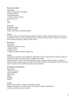 Pato ao arroz mole
Ingredientes:
1 pato 2,5 Kg cortado em pedaços
4 tomates picados
2 pimentões picados
1 colher de sopa de colorau
4 xícaras de arroz
Sal
Água

Decoração:
Rodelas de tomate
Rodelas de cebola
Cheiro verde (salsa e cebolinha picados)

Preparo:
Cozinhar o pato com temperos (tomate, pimentão, cebola, colorau) e água até ficar macio, mas sem
desmanchar. Colocar o arroz com água fervente e cozinhar até ficar al dente. Verificar o sal. Decorar
com as rodelas de tomate, cebola e o cheiro verde.

Pé de porco
Ingredientes:
10 pezinhos, partidos ao meio;
1 cabeça de alho;
3 folhas de louro;
3 colheres de sopa de colorau, vinagre, óleo.

Preparo:
Limpe bem os pezinhos, tendo cuidado de raspar todo os pelos. Limpe bem entre unhas e coloque-os
em água fervendo com vinagre deixar de molho por uma hora.
Coloque um pouco de óleo na panela de pressão, soque os dentes de alho para fritar, o tempero, o
colorau. Refogue, coloque água e cozinhe por 20 minutos. Despeje em outra panela e deixe ferver por
mais 20 minutos. Sirva com bastante cheiro verde e pãozinho.

Pé de porco com macaxeira
Ingredientes:
1 kg de pé de porco
1 kg de mandioca
Alho a gosto
Cebola
Pimentão
Tomate

Preparo:
Molho: Picar a cebola, o tomate e o pimentão e refogar.
Limpar o pé de porco e cozinhar. Jogar o pé de porco no molho e deixar ferver.
Cozinhar a mandioca e picar em fatias.



                                                                                                        51
 