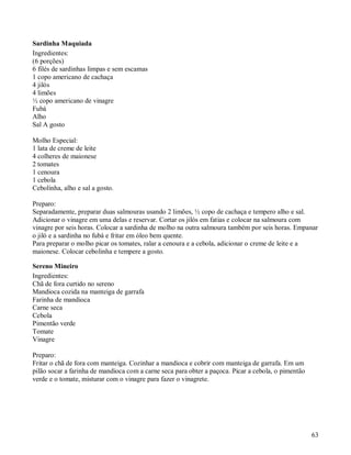 Sardinha Maquiada
Ingredientes:
(6 porções)
6 filés de sardinhas limpas e sem escamas
1 copo americano de cachaça
4 jilós
4 limões
½ copo americano de vinagre
Fubá
Alho
Sal A gosto

Molho Especial:
1 lata de creme de leite
4 colheres de maionese
2 tomates
1 cenoura
1 cebola
Cebolinha, alho e sal a gosto.

Preparo:
Separadamente, preparar duas salmouras usando 2 limões, ½ copo de cachaça e tempero alho e sal.
Adicionar o vinagre em uma delas e reservar. Cortar os jilós em fatias e colocar na salmoura com
vinagre por seis horas. Colocar a sardinha de molho na outra salmoura também por seis horas. Empanar
o jiló e a sardinha no fubá e fritar em óleo bem quente.
Para preparar o molho picar os tomates, ralar a cenoura e a cebola, adicionar o creme de leite e a
maionese. Colocar cebolinha e tempere a gosto.

Sereno Mineiro
Ingredientes:
Chã de fora curtido no sereno
Mandioca cozida na manteiga de garrafa
Farinha de mandioca
Carne seca
Cebola
Pimentão verde
Tomate
Vinagre

Preparo:
Fritar o chã de fora com manteiga. Cozinhar a mandioca e cobrir com manteiga de garrafa. Em um
pilão socar a farinha de mandioca com a carne seca para obter a paçoca. Picar a cebola, o pimentão
verde e o tomate, misturar com o vinagre para fazer o vinagrete.




                                                                                                     63
 