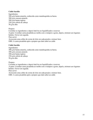 Caldo Sacolão
Ingredientes:
500 g de batata amarela, conhecida como mandioquinha ou baroa.
500 g de cenoura amarela
500 g de batata inglesa
250 g de cebola de cabeça
50 g de alho

Preparo:
Cozinhar os ingredientes e depois batê-los no liquidificador e reservar.
À parte: Cozinhar carne picadinha ao molho com o tempero a gosto, depois, misturar aos legumes
batidos. Ferver em seguida.
Para servir:
Acrescente uma colher de creme de leite em cada porção e misture bem.
OBS: A carne picadinha após o preparo que dará sabor ao caldo

Caldo Sacolão
Ingredientes:
500 g de batata amarela, conhecida como mandioquinha ou baroa.
500 g de cenoura amarela
500 g de batata inglesa
250 g de cebola de cabeça
50 g de alho

Preparo:
Cozinhar os ingredientes e depois batê-los no liquidificador e reservar.
À parte: Cozinhar carne picadinha ao molho com o tempero a gosto, depois, misturar aos legumes
batidos. Ferver em seguida.
Para servir:
Acrescente uma colher de creme de leite em cada porção e misture bem.
OBS: A carne picadinha após o preparo que dará sabor ao caldo




                                                                                                 15
 