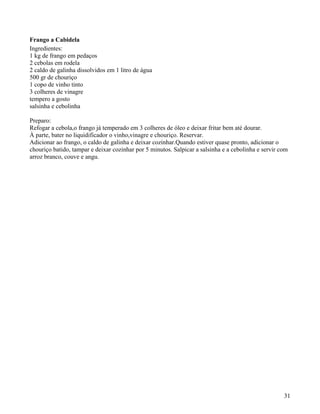 Frango a Cabidela
Ingredientes:
1 kg de frango em pedaços
2 cebolas em rodela
2 caldo de galinha dissolvidos em 1 litro de água
500 gr de chouriço
1 copo de vinho tinto
3 colheres de vinagre
tempero a gosto
salsinha e cebolinha

Preparo:
Refogar a cebola,o frango já temperado em 3 colheres de óleo e deixar fritar bem até dourar.
À parte, bater no liquidificador o vinho,vinagre e chouriço. Reservar.
Adicionar ao frango, o caldo de galinha e deixar cozinhar.Quando estiver quase pronto, adicionar o
chouriço batido, tampar e deixar cozinhar por 5 minutos. Salpicar a salsinha e a cebolinha e servir com
arroz branco, couve e angu.




                                                                                                     31
 