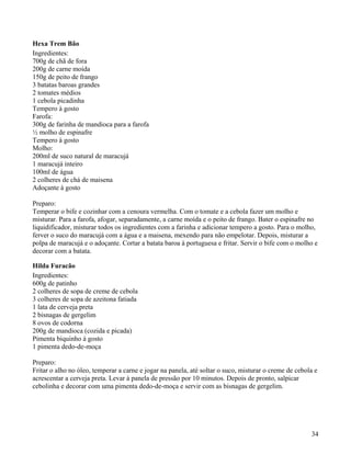 Hexa Trem Bão
Ingredientes:
700g de chã de fora
200g de carne moída
150g de peito de frango
3 batatas baroas grandes
2 tomates médios
1 cebola picadinha
Tempero à gosto
Farofa:
300g de farinha de mandioca para a farofa
½ molho de espinafre
Tempero à gosto
Molho:
200ml de suco natural de maracujá
1 maracujá inteiro
100ml de água
2 colheres de chá de maisena
Adoçante à gosto

Preparo:
Temperar o bife e cozinhar com a cenoura vermelha. Com o tomate e a cebola fazer um molho e
misturar. Para a farofa, afogar, separadamente, a carne moída e o peito de frango. Bater o espinafre no
liquidificador, misturar todos os ingredientes com a farinha e adicionar tempero a gosto. Para o molho,
ferver o suco do maracujá com a água e a maisena, mexendo para não empelotar. Depois, misturar a
polpa de maracujá e o adoçante. Cortar a batata baroa à portuguesa e fritar. Servir o bife com o molho e
decorar com a batata.

Hilda Furacão
Ingredientes:
600g de patinho
2 colheres de sopa de creme de cebola
3 colheres de sopa de azeitona fatiada
1 lata de cerveja preta
2 bisnagas de gergelim
8 ovos de codorna
200g de mandioca (cozida e picada)
Pimenta biquinho à gosto
1 pimenta dedo-de-moça

Preparo:
Fritar o alho no óleo, temperar a carne e jogar na panela, até soltar o suco, misturar o creme de cebola e
acrescentar a cerveja preta. Levar à panela de pressão por 10 minutos. Depois de pronto, salpicar
cebolinha e decorar com uma pimenta dedo-de-moça e servir com as bisnagas de gergelim.




                                                                                                       34
 