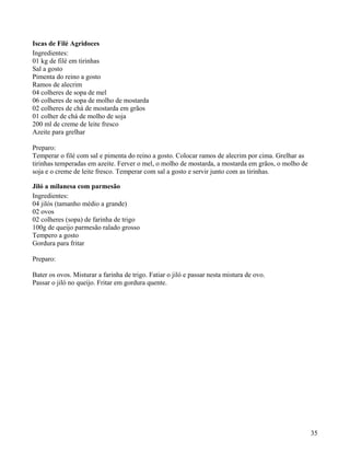 Iscas de Filé Agridoces
Ingredientes:
01 kg de filé em tirinhas
Sal a gosto
Pimenta do reino a gosto
Ramos de alecrim
04 colheres de sopa de mel
06 colheres de sopa de molho de mostarda
02 colheres de chá de mostarda em grãos
01 colher de chá de molho de soja
200 ml de creme de leite fresco
Azeite para grelhar

Preparo:
Temperar o filé com sal e pimenta do reino a gosto. Colocar ramos de alecrim por cima. Grelhar as
tirinhas temperadas em azeite. Ferver o mel, o molho de mostarda, a mostarda em grãos, o molho de
soja e o creme de leite fresco. Temperar com sal a gosto e servir junto com as tirinhas.

Jiló a milanesa com parmesão
Ingredientes:
04 jilós (tamanho médio a grande)
02 ovos
02 colheres (sopa) de farinha de trigo
100g de queijo parmesão ralado grosso
Tempero a gosto
Gordura para fritar

Preparo:

Bater os ovos. Misturar a farinha de trigo. Fatiar o jiló e passar nesta mistura de ovo.
Passar o jiló no queijo. Fritar em gordura quente.




                                                                                                    35
 