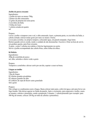 Joelho de porco crocante
Ingredientes:
1 joelho de mais ou menos 700g
2 dentes de alho amassados
12 grãos de pimenta-do-reino preta
2 cravinhos da Índia
3 folhas de louro
1 cebola cortada em quatro
sal

Preparo:
Lavar o joelho e temperar com o sal, o alho amassado, louro, a pimenta preta, os cravinhos da Índia, a
cebola cortada e deixar tomar gosto por mais ou menos 2 horas.
Levar para cozinhar, no próprio tempero, colocando água, em panela tampada e fogo lento.
Retirar quando estiver cozido, tendo o cuidado de não desmanchar. Escorrer e fritar na hora de servir,
em gordura quente, para ficar crocante.
À parte., cortar 2 cebolas em rodelas e fritá-las ligeiramente no azeite.
Servir o joelho acompanhado das cebola fritas, sobre folhas de alface.

Ki Delícia
Ingredientes:
200g de costelinha de porco
sal, alho, salsinha e cheiro verde a gosto

Preparo:
Temperar a costelinha e deixar curtir por um dia, espetar e assar na brasa.

Língua ao molho
Ingredientes:
3 Kg de língua
02 cebolas grandes picadinhas
02 cabeças grandes de alho
03 colheres de sopa de Knorr carne granulado
Sal a gosto

Preparo:
Não refogar os condimentos nem a língua. Basta colocar tudo junto, cobrir de água e pôr para ferver em
fogo brando. Não deixar agarrar no fundo da panela. Após o cozimento, para engrossar o molho, usam-
se tomates, cebolas e pimentões, sendo a proporção 2 tomates: 1 cebola/pimentão (por exemplo: para
500 Kg de tomate, colocar 250 Kg ao todo de cebolas e pimentões).




                                                                                                     36
 
