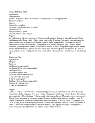 Língua de boi ao molho
Ingredientes:
1 língua fresca
1 latinha pequena de massa de tomate ou caixa de molho de tomate peneirado
2 tomates maduros
1 cebola
1 pimentão vermelho
1 copo de vinho branco seco (opcional)
2 folhas de louro
alho picadinho - a gosto
sal e pimenta-do-reino - a gosto
Preparo:
Sove a língua no mármore, com vigor. Ponha-a para ferventar e descasque-a completamente. Numa
panela de pressão, doure o alho e frite a massa ou o molho de tomate. Acrescente o sal, a pimenta-do-
reino, o vinho branco, dois copos de água e o louro e ponha para cozinhar. Depois de cerca de 20
minutos de fervura (o suficiente para a língua ficar bem cozida) desligue o fogo e deixe a panela
esfriando. Quando parar de crepitar, acrescente os tomates, a cebola e os pimentões picadinhos. Deixe
apurar, até obter um caldo grosso, deixando ferver mais um pouco (panela sem pressão). Na hora de
servir, salpique cheiro verde por cima. Para acompanhar, batatas coradas e arroz branco ou pãozinho de
sal.

Língua em Flor
Ingredientes:
2 línguas
2 cebolas
1 colher de tempero caseiro
1 colher de chá de pimenta espanhola
2 folhas de louro
1 colher de sopa de óleo
2 colheres de sopa de molho roo
½ copo de vinho tinto seco
250gr de champignon
2 colheres de sopa de creme de cebola
1 tablete de caldo de carne
½ copo de molho shoyo

Preparo:
Limpar as línguas e temperar com 1 colher de tempero caseiro, ½ colher de sal e 1 colher de chá de
pimenta espanhola. Na panela de pressão refogar a língua com 1 colher de óleo até dourar. Acrescentar
a cebola picada e 1 litro de água. Fechar a panela e deixar cozinhar por 45 minutos. Após o cozimento,
fatiar a língua como desejar e reservar o caldo. Em uma panela colocar a cebola picada, o creme de
cebola, o molho roo, o molho shoyo e dissolva tudo. Acrescentar o caldo da língua e 3 copos de água.
Levar ao fogo, acrescentar a língua partida e o caldo de carne. Quando começar a ferver acrescentar o
vinho. O ponto será obtido quando o caldo ficar pastoso. Após o ponto coloque o champignon e o
cheiro verde por cima. Servir com pão francês e couve-flor à milanesa




                                                                                                    37
 