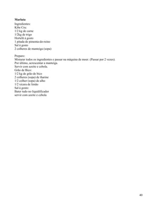 Marluta
Ingredientes:
Kibe Cru:
1/2 kg de carne
1/2kg de trigo
Hortelã à gosto
1 pitada de pimenta-do-reino
Sal à gosto
2 colheres de manteiga (sopa)

Preparo:
Misturar todos os ingredientes e passar na máquina de moer. (Passar por 2 vezes).
Por último, acrescentar a manteiga.
Servir com azeite e cebola.
Grão de Bico:
1/2 kg de grão de bico
2 colheres (sopa) de tharine
1/2 colher (sopa) de alho
1/2 xícara de limão
Sal à gosto:
Bater tudo no liquidificador
servir com azeite e cebola




                                                                                    40
 