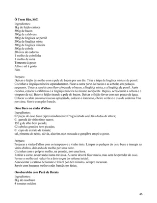 Ô Trem Bão, Sô?!
Ingredientes:
1kg de feijão carioca
500g de bacon
500g de calabresa
500g de lingüiça de pernil
500g de lingüiça mista
500g de lingüiça mineira
500g de cebola
20 ovos de codorna
1 molho de cebolinha
1 molho de salsa
Torresmo à gosto
Alho e sal à gosto
Pães

Preparo:
Deixar o feijão de molho com a pele do bacon por um dia. Tirar a tripa da lingüiça mista e de pernil.
Cozinhar a lingüiça mineira separadamente. Picar a outra parte do bacon e as cebolas em pedaços
pequenos. Untar a panela com óleo colocando o bacon, a lingüiça mista, e a lingüiça de pernil. Após
cozidas, colocar a calabresa e a lingüiça mineira no mesmo recipiente. Depois, acrescentar a cebola e o
tempero de sal. Bater o feijão tirando a pele do bacon. Deixar o feijão ferver com um pouco de água.
Colocar o caldo em uma travessa apropriada, colocar o torresmo, cheiro verde e o ovo de codorna frito
por cima. Servir com pão francês.

Osso Buco ao vinha d'alhos
Ingredientes:
02 peças de osso buco (aproximadamente 07 kg) cortada com três dedos de altura;
01 garrafa de vinho tinto suave;
150 g de alho bem picado;
02 cebolas grandes bem picadas;
01 copo de extrato de tomate;
sal, pimenta do reino, sálvia, alecrim, noz moscada e gengibre em pó a gosto.

Preparo:
Preparar a vinha d'alhos com os temperos e o vinho tinto. Limpar os pedaços do osso buco e imergir na
vinha d'alhos, deixando de molho por uma noite.
Cozinhar com o próprio molho, na pressão, por uma hora.
Retirar a carne, reservando numa travessa. A carne deverá ficar macia, mas sem desprender do osso.
Ferver o molho até reduzi-lo a dois terços do volume inicial.
Acrescentar o extrato de tomate e ferver por dez minutos, sempre mexendo.
Servir com bastante molho e pão francês em fatias.

Ossobucobão com Purê de Batata
Ingredientes:
2kg de ossobuco
4 tomates médios


                                                                                                     46
 