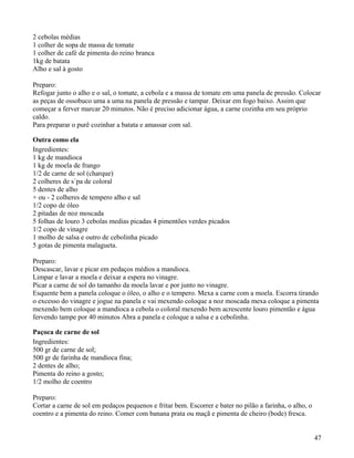 2 cebolas médias
1 colher de sopa de massa de tomate
1 colher de café de pimenta do reino branca
1kg de batata
Alho e sal à gosto

Preparo:
Refogar junto o alho e o sal, o tomate, a cebola e a massa de tomate em uma panela de pressão. Colocar
as peças de ossobuco uma a uma na panela de pressão e tampar. Deixar em fogo baixo. Assim que
começar a ferver marcar 20 minutos. Não é preciso adicionar água, a carne cozinha em seu próprio
caldo.
Para preparar o purê cozinhar a batata e amassar com sal.

Outra como ela
Ingredientes:
1 kg de mandioca
1 kg de moela de frango
1/2 de carne de sol (charque)
2 colheres de s´pa de coloral
5 dentes de alho
+ ou - 2 colheres de tempero alho e sal
1/2 copo de óleo
2 pitadas de noz moscada
5 folhas de louro 3 cebolas medias picadas 4 pimentões verdes picados
1/2 copo de vinagre
1 molho de salsa e outro de cebolinha picado
5 gotas de pimenta malagueta.

Preparo:
Descascar, lavar e picar em pedaços médios a mandioca.
Limpar e lavar a moela e deixar a espera no vinagre.
Picar a carne de sol do tamanho da moela lavar e por junto no vinagre.
Esquente bem a panela coloque o óleo, o alho e o tempero. Mexa a carne com a moela. Escorra tirando
o excesso do vinagre e jogue na panela e vai mexendo coloque a noz moscada mexa coloque a pimenta
mexendo bem coloque a mandioca a cebola o coloral mexendo bem acrescente louro pimentão e água
fervendo tampe por 40 minutos Abra a panela e coloque a salsa e a cebolinha.

Paçoca de carne de sol
Ingredientes:
500 gr de carne de sol;
500 gr de farinha de mandioca fina;
2 dentes de alho;
Pimenta do reino a gosto;
1/2 molho de coentro

Preparo:
Cortar a carne de sol em pedaços pequenos e fritar bem. Escorrer e bater no pilão a farinha, o alho, o
coentro e a pimenta do reino. Comer com banana prata ou maçã e pimenta de cheiro (bode) fresca.


                                                                                                         47
 