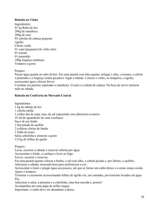 Rabada ao Vinho
Ingredientes:
01 kg Rabo de boi
300g de mandioca
200g de cará
03 cebolas de cabeça pequena
Agrião
Cheiro verde
01 copo (pequeno) de vinho tinto
01 tomate
01 pimentão
100g lingüiça calabresa
Tempero a gosto

Preparo:
Passar água quente no rabo de boi. Em uma panela com óleo quente, refogar o alho, o tomate, a cebola
o pimentão e a lingüiça (todos picados). Jogar a rabada. Colocar o vinho, os temperos, o agrião,
acrescentar água e deixar ferver.
Cozinhar em panelas separadas a mandioca. O cará e a cebola de cabeça. Na hora de servir misturar
tudo na rabada.

Rabada da Confraria do Mercado Central

Ingredientes:
1 kg de rabada de boi
1 cebola média
1 colher das de sopa, rasa, de sal espremido com alho(meio-a-meio).
25 ml de aguardente de cana (cachaça)
Suco de um limão
1 boa pitada de açafrão
2 colheres cheias de banha
1 folha de louro
Salsa cebolinha e pimenta a gosto
1/2 kg de folhas de agrião

Preparo:
Lavar, escorrer a rabada e reservar coberta por água.
Acrescentar o limão, a cachaça e levar ao fogo.
Ferver, escorrer e reservar.
Em uma panela quente colocar a banha, o sal com alho, a cebola picada e, por último, o açafrão.
Adicionar a rabada, mexendo bem para uniformizar a cor.
Acrescentar o louro e pingar água aos poucos, até que se forme um caldo denso e a carne esteja cozida.
Apure o tempero.
Terminar o cozimento acrescentando folhas de agrião cru, em camadas, previamente lavadas em água
fria.
Adicionar a salsa, a pimenta e a cebolinha, uma boa mexida e, pronto!
Acompanhar por uma papa de milho (angu).
Importante: o caldo deve ser abundante e denso.

                                                                                                    58
 