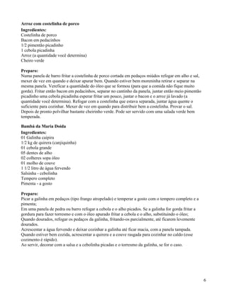 Arroz com costelinha de porco
Ingredientes:
Costelinha de porco
Bacon em pedacinhos
1/2 pimentão picadinho
1 cebola picadinha
Arroz (a quantidade você determina)
Cheiro verde

Preparo:
Numa panela de barro fritar a costelinha de porco cortada em pedaços miúdos refogar em alho e sal,
mexer de vez em quando e deixar apurar bem. Quando estiver bem moreninha retirar e separar na
mesma panela. Vereficar a quantidade do óleo que se formou (para que a comida não fique muito
gorda). Fritar então bacon em pedacinhos, separar no cantinho da panela, juntar então meio pimentão
picadinho uma cebola picadinha esperar fritar um pouco, juntar o bacon e o arroz já lavado (a
quantidade você determina). Refogar com a costelinha que estava separada, juntar água quente o
suficiente para cozinhar. Mexer de vez em quando para distribuir bem a costelinha. Provar o sal.
Depois de pronto polvilhar bastante cheirinho verde. Pode ser servido com uma salada verde bem
temperada.

Bambá da Maria Doida
Ingredientes:
01 Galinha caipira
1/2 kg de quirera (canjiquinha)
01 cebola grande
05 dentes de alho
02 colheres sopa óleo
01 molho de couve
1 1/2 litro de água fervendo
Salsinha - cebolinha
Tempero completo
Pimenta - a gosto

Preparo:
Picar a galinha em pedaços (tipo frango atropelado) e temperar a gosto com o tempero completo e a
pimenta;
Em uma panela de pedra ou barro refogar a cebola e o alho picados. Se a galinha for gorda fritar a
gordura para fazer torresmo e com o óleo apurado fritar a cebola e o alho, substituindo o óleo;
Quando dourados, refogar os pedaços da galinha, fritando-os parcialmente, até ficarem levemente
dourados.
Acrescentar a água fervendo e deixar cozinhar a galinha até ficar macia, com a panela tampada.
Quando estiver bem cozida, acrescentar a quirera e a couve rasgada para cozinhar no caldo (esse
cozimento é rápido).
Ao servir, decorar com a salsa e a cebolinha picadas e o torresmo da galinha, se for o caso.




                                                                                                      6
 