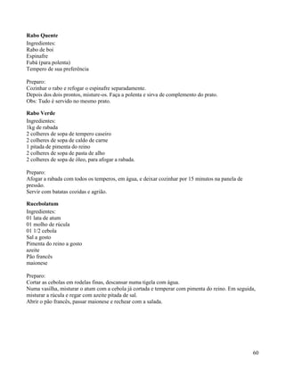 Rabo Quente
Ingredientes:
Rabo de boi
Espinafre
Fubá (para polenta)
Tempero de sua preferência

Preparo:
Cozinhar o rabo e refogar o espinafre separadamente.
Depois dos dois prontos, misture-os. Faça a polenta e sirva de complemento do prato.
Obs: Tudo é servido no mesmo prato.

Rabo Verde
Ingredientes:
1kg de rabada
2 colheres de sopa de tempero caseiro
2 colheres de sopa de caldo de carne
1 pitada de pimenta do reino
2 colheres de sopa de pasta de alho
2 colheres de sopa de óleo, para afogar a rabada.

Preparo:
Afogar a rabada com todos os temperos, em água, e deixar cozinhar por 15 minutos na panela de
pressão.
Servir com batatas cozidas e agrião.

Rucebolatum
Ingredientes:
01 lata de atum
01 molho de rúcula
01 1/2 cebola
Sal a gosto
Pimenta do reino a gosto
azeite
Pão francês
maionese

Preparo:
Cortar as cebolas em rodelas finas, descansar numa tigela com água.
Numa vasilha, misturar o atum com a cebola já cortada e temperar com pimenta do reino. Em seguida,
misturar a rúcula e regar com azeite pitada de sal.
Abrir o pão francês, passar maionese e rechear com a salada.




                                                                                                60
 