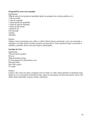 Strogonoff de carne com requeijão
Ingredientes:
500g de carne de boi picada em quadrados (pode ser qualquer uma: alcatra, patinho, etc.).
1 lata de ervilha
1 copo de requeijão
1 cebola picada em quadrados
1 colher de sopa de manteiga
1 dente de alho picado
1 pitada de sal
Noz-moscada
salsinha
cebolinha

Preparo:
Afogar a carne na manteiga com o alho e a cebola. Deixar dourar, acrescentar o sal, a noz-moscada, o
requeijão e a ervilha, deixar cozinhar um pouco em fogo baixo. Tirar a panela do fogo e acrescentar a
salsinha e cebolinha. Servir com arroz branco e batata palha.

Surubim do Véio
Ingredientes:
350 g de filé de surubim
02 ovos
500g de farinha de trigo
01 copo pequeno de vinho branco seco
Óleo para fritar
Sal e alho a gosto
01 Limão

Preparo:
Limpar o filé, cortar em cubos e temperar com sal, limão e o vinho. Passar primeiro na farinha de trigo,
depois no ovo e novamente na farinha de trigo. Jogar em uma panela com óleo bem quente. Servir com
molho tártaro (pimentão, cenoura, cebola e maionese).




                                                                                                     65
 