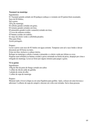 Tucunaré na manteiga
Ingredientes:
01 Tucunaré grande cortado em 04 pedaços (cabeça e o restante em 03 partes) bem escamado;
Suco de 04 limões;
Sal a gosto;
250 g de manteiga;
02 cebolas grande cortadas em gotas;
02 tomates grande cortados em tiras;
02 pimentões grande (verde e amarelo) cortado em tiras;
12 ovos de codorna cozidos;
05 batatas cozidas em rodelas;
01 maço de cheiro verde e cebolinha picados;
Óleo para fritar;
Azeite português.

Preparo:
Lavar o peixe com suco de 02 limões em água corrente. Temperar com sal e suco limão e deixar
descansar por 02 horas ou mais;
Fritar em óleo, inclusive a cabeça inteira;
Refogar na manteiga a cebola o tomate o pimentão e o cheiro verde por último os ovos;
Preparar num refratário as batatas cozidas o peixe arrumado na forma de peixe, despejar por cima o
refogado de manteiga. Levar ao forno por alguns minutos para pegar o gosto.

Vê se gostas
Ingredientes:
350g de filet de peito de frango cortado em cubos
1 colher de chá de caldo de galinha
1 pitada de creme de alho
1 colher de sopa de manteiga

Preparo:
Misturar tudo e levar à chapa ou em uma frigideira para grelhar. Após, colocar em uma travessa e
adicionar 2 colheres de sopa de catupiri e decorar em volta com torradas. Serve duas pessoas.




                                                                                                     69
 