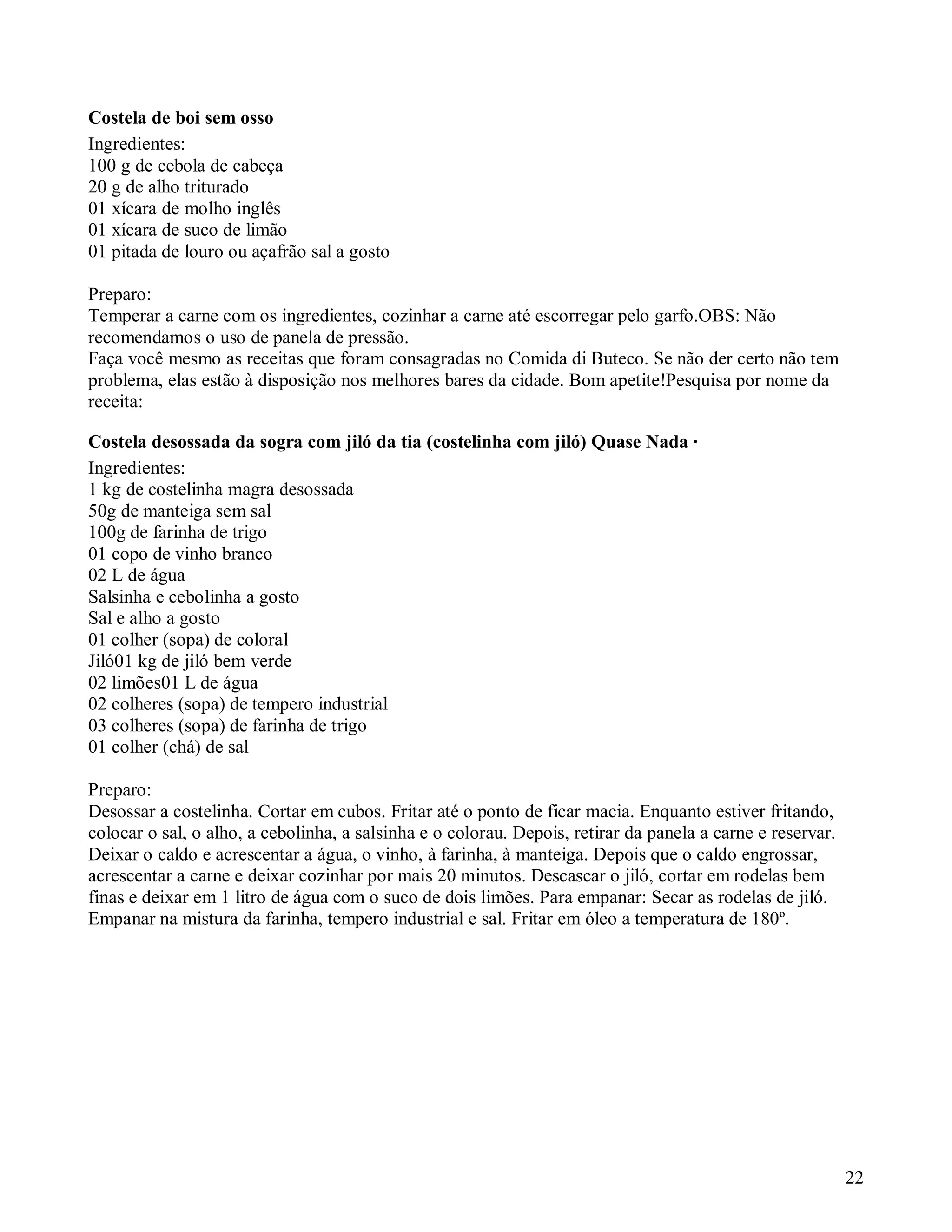 Costela de boi sem osso
Ingredientes:
100 g de cebola de cabeça
20 g de alho triturado
01 xícara de molho inglês
01 xícara de suco de limão
01 pitada de louro ou açafrão sal a gosto

Preparo:
Temperar a carne com os ingredientes, cozinhar a carne até escorregar pelo garfo.OBS: Não
recomendamos o uso de panela de pressão.
Faça você mesmo as receitas que foram consagradas no Comida di Buteco. Se não der certo não tem
problema, elas estão à disposição nos melhores bares da cidade. Bom apetite!Pesquisa por nome da
receita:

Costela desossada da sogra com jiló da tia (costelinha com jiló) Quase Nada ·
Ingredientes:
1 kg de costelinha magra desossada
50g de manteiga sem sal
100g de farinha de trigo
01 copo de vinho branco
02 L de água
Salsinha e cebolinha a gosto
Sal e alho a gosto
01 colher (sopa) de coloral
Jiló01 kg de jiló bem verde
02 limões01 L de água
02 colheres (sopa) de tempero industrial
03 colheres (sopa) de farinha de trigo
01 colher (chá) de sal

Preparo:
Desossar a costelinha. Cortar em cubos. Fritar até o ponto de ficar macia. Enquanto estiver fritando,
colocar o sal, o alho, a cebolinha, a salsinha e o colorau. Depois, retirar da panela a carne e reservar.
Deixar o caldo e acrescentar a água, o vinho, à farinha, à manteiga. Depois que o caldo engrossar,
acrescentar a carne e deixar cozinhar por mais 20 minutos. Descascar o jiló, cortar em rodelas bem
finas e deixar em 1 litro de água com o suco de dois limões. Para empanar: Secar as rodelas de jiló.
Empanar na mistura da farinha, tempero industrial e sal. Fritar em óleo a temperatura de 180º.




                                                                                                            22
 
