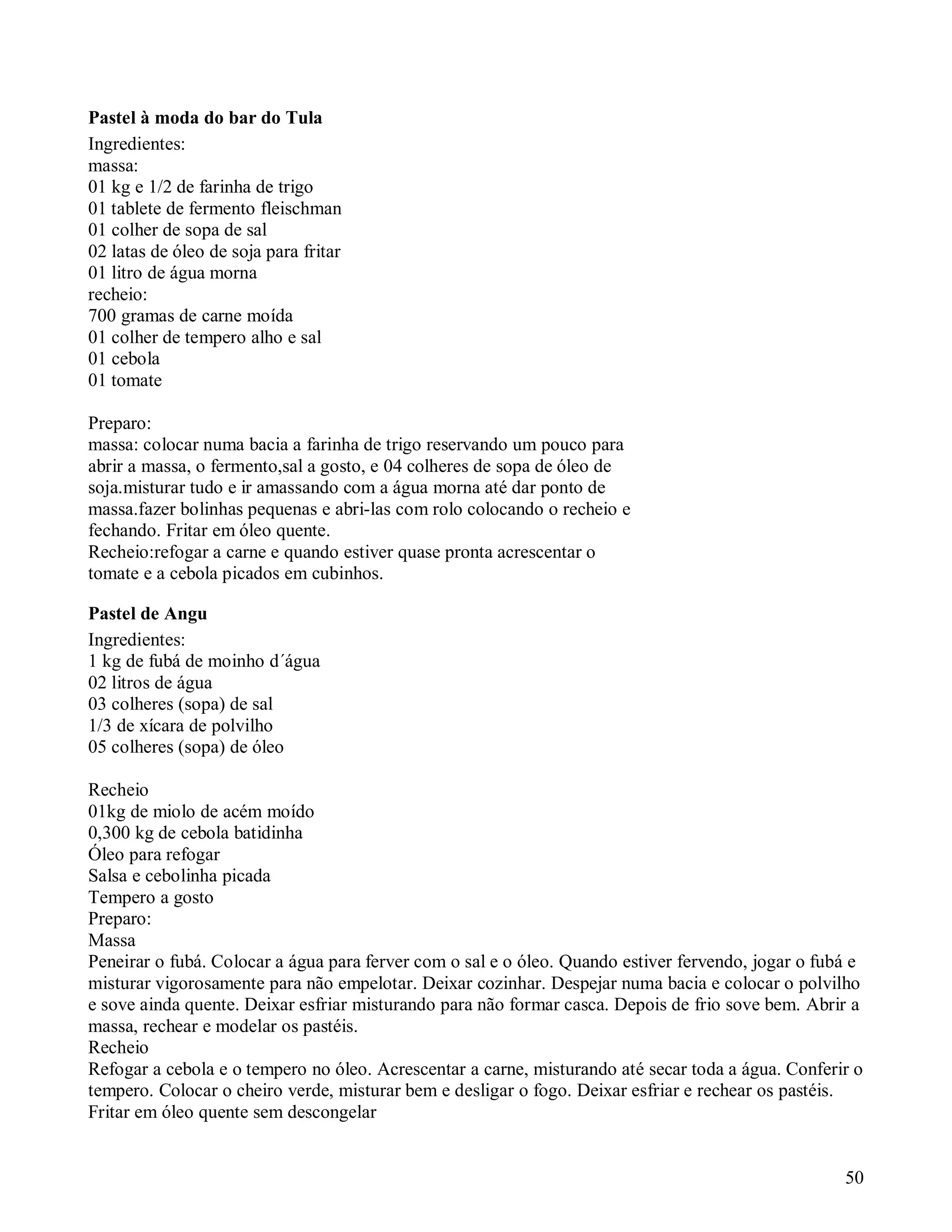 Pastel à moda do bar do Tula
Ingredientes:
massa:
01 kg e 1/2 de farinha de trigo
01 tablete de fermento fleischman
01 colher de sopa de sal
02 latas de óleo de soja para fritar
01 litro de água morna
recheio:
700 gramas de carne moída
01 colher de tempero alho e sal
01 cebola
01 tomate

Preparo:
massa: colocar numa bacia a farinha de trigo reservando um pouco para
abrir a massa, o fermento,sal a gosto, e 04 colheres de sopa de óleo de
soja.misturar tudo e ir amassando com a água morna até dar ponto de
massa.fazer bolinhas pequenas e abri-las com rolo colocando o recheio e
fechando. Fritar em óleo quente.
Recheio:refogar a carne e quando estiver quase pronta acrescentar o
tomate e a cebola picados em cubinhos.

Pastel de Angu
Ingredientes:
1 kg de fubá de moinho d´água
02 litros de água
03 colheres (sopa) de sal
1/3 de xícara de polvilho
05 colheres (sopa) de óleo

Recheio
01kg de miolo de acém moído
0,300 kg de cebola batidinha
Óleo para refogar
Salsa e cebolinha picada
Tempero a gosto
Preparo:
Massa
Peneirar o fubá. Colocar a água para ferver com o sal e o óleo. Quando estiver fervendo, jogar o fubá e
misturar vigorosamente para não empelotar. Deixar cozinhar. Despejar numa bacia e colocar o polvilho
e sove ainda quente. Deixar esfriar misturando para não formar casca. Depois de frio sove bem. Abrir a
massa, rechear e modelar os pastéis.
Recheio
Refogar a cebola e o tempero no óleo. Acrescentar a carne, misturando até secar toda a água. Conferir o
tempero. Colocar o cheiro verde, misturar bem e desligar o fogo. Deixar esfriar e rechear os pastéis.
Fritar em óleo quente sem descongelar


                                                                                                    50
 