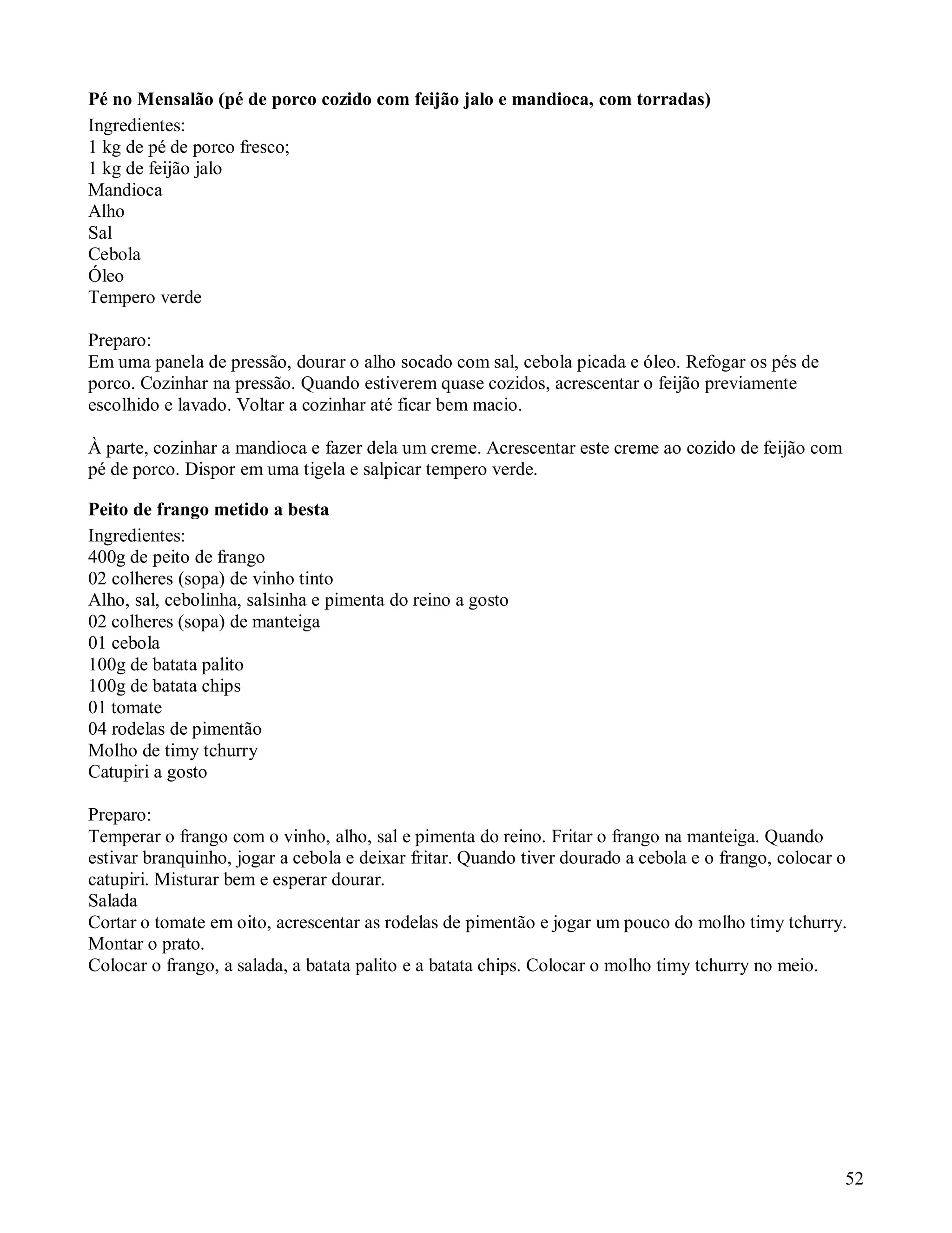 Pé no Mensalão (pé de porco cozido com feijão jalo e mandioca, com torradas)
Ingredientes:
1 kg de pé de porco fresco;
1 kg de feijão jalo
Mandioca
Alho
Sal
Cebola
Óleo
Tempero verde

Preparo:
Em uma panela de pressão, dourar o alho socado com sal, cebola picada e óleo. Refogar os pés de
porco. Cozinhar na pressão. Quando estiverem quase cozidos, acrescentar o feijão previamente
escolhido e lavado. Voltar a cozinhar até ficar bem macio.

À parte, cozinhar a mandioca e fazer dela um creme. Acrescentar este creme ao cozido de feijão com
pé de porco. Dispor em uma tigela e salpicar tempero verde.

Peito de frango metido a besta
Ingredientes:
400g de peito de frango
02 colheres (sopa) de vinho tinto
Alho, sal, cebolinha, salsinha e pimenta do reino a gosto
02 colheres (sopa) de manteiga
01 cebola
100g de batata palito
100g de batata chips
01 tomate
04 rodelas de pimentão
Molho de timy tchurry
Catupiri a gosto

Preparo:
Temperar o frango com o vinho, alho, sal e pimenta do reino. Fritar o frango na manteiga. Quando
estivar branquinho, jogar a cebola e deixar fritar. Quando tiver dourado a cebola e o frango, colocar o
catupiri. Misturar bem e esperar dourar.
Salada
Cortar o tomate em oito, acrescentar as rodelas de pimentão e jogar um pouco do molho timy tchurry.
Montar o prato.
Colocar o frango, a salada, a batata palito e a batata chips. Colocar o molho timy tchurry no meio.




                                                                                                      52
 