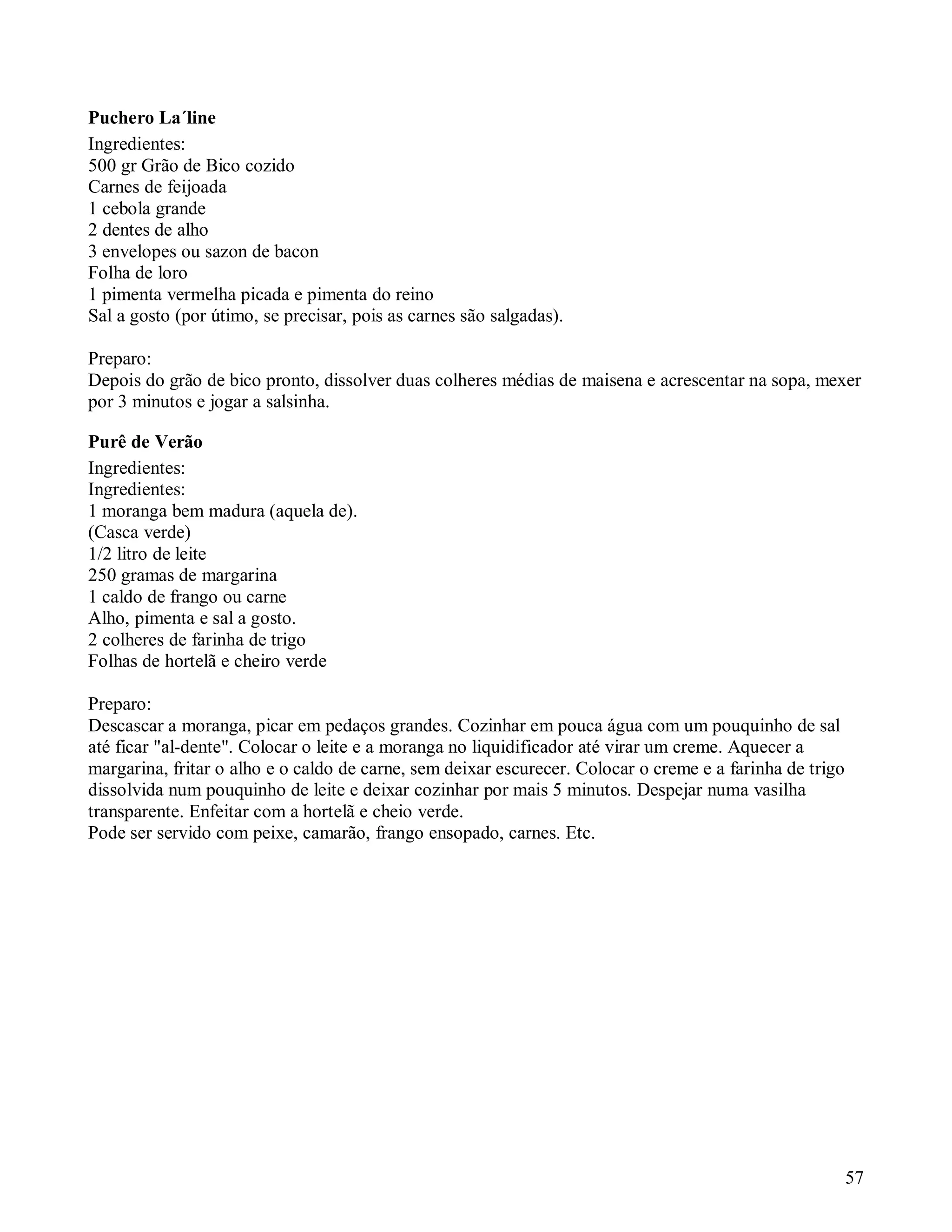 Puchero La´line
Ingredientes:
500 gr Grão de Bico cozido
Carnes de feijoada
1 cebola grande
2 dentes de alho
3 envelopes ou sazon de bacon
Folha de loro
1 pimenta vermelha picada e pimenta do reino
Sal a gosto (por útimo, se precisar, pois as carnes são salgadas).

Preparo:
Depois do grão de bico pronto, dissolver duas colheres médias de maisena e acrescentar na sopa, mexer
por 3 minutos e jogar a salsinha.

Purê de Verão
Ingredientes:
Ingredientes:
1 moranga bem madura (aquela de).
(Casca verde)
1/2 litro de leite
250 gramas de margarina
1 caldo de frango ou carne
Alho, pimenta e sal a gosto.
2 colheres de farinha de trigo
Folhas de hortelã e cheiro verde

Preparo:
Descascar a moranga, picar em pedaços grandes. Cozinhar em pouca água com um pouquinho de sal
até ficar "al-dente". Colocar o leite e a moranga no liquidificador até virar um creme. Aquecer a
margarina, fritar o alho e o caldo de carne, sem deixar escurecer. Colocar o creme e a farinha de trigo
dissolvida num pouquinho de leite e deixar cozinhar por mais 5 minutos. Despejar numa vasilha
transparente. Enfeitar com a hortelã e cheio verde.
Pode ser servido com peixe, camarão, frango ensopado, carnes. Etc.




                                                                                                          57
 