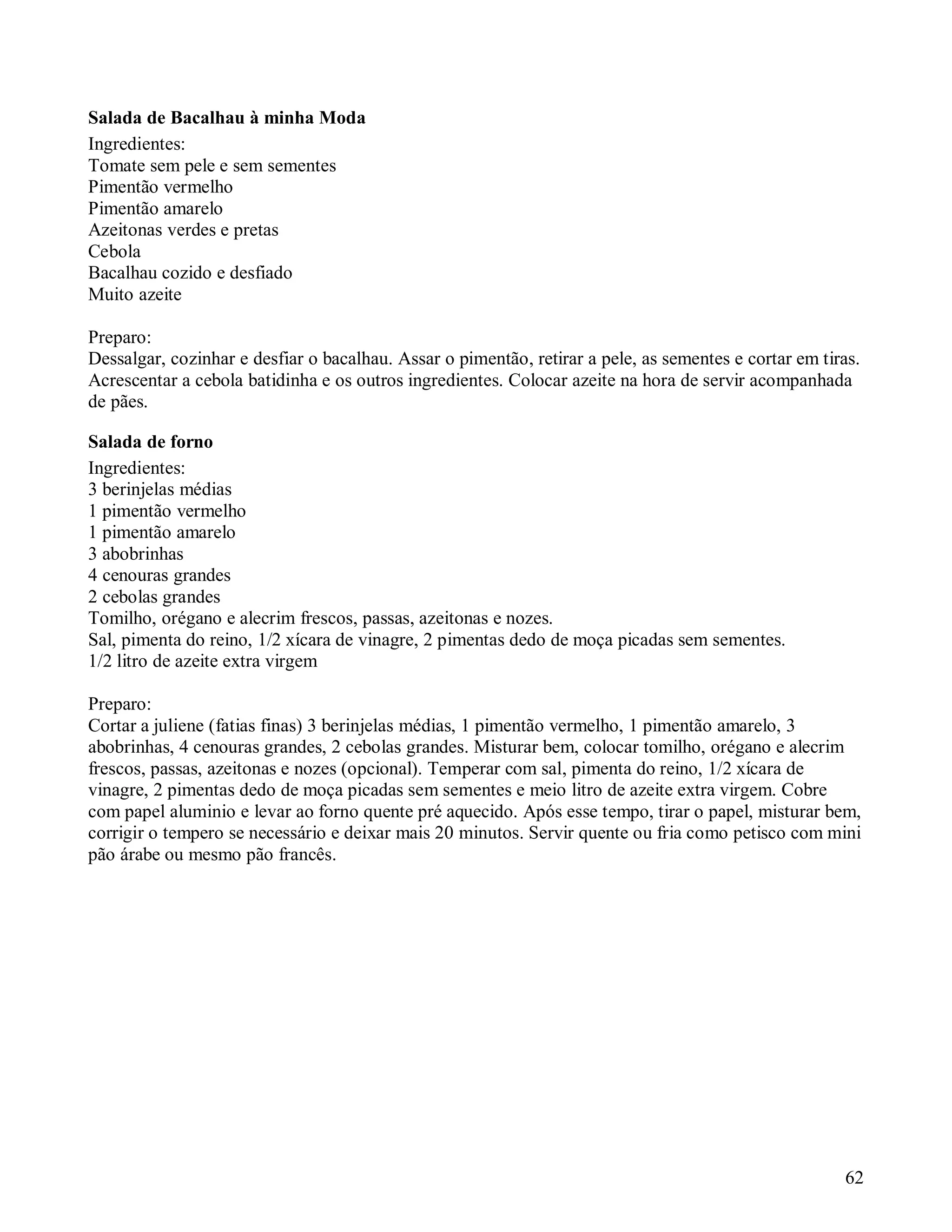 Salada de Bacalhau à minha Moda
Ingredientes:
Tomate sem pele e sem sementes
Pimentão vermelho
Pimentão amarelo
Azeitonas verdes e pretas
Cebola
Bacalhau cozido e desfiado
Muito azeite

Preparo:
Dessalgar, cozinhar e desfiar o bacalhau. Assar o pimentão, retirar a pele, as sementes e cortar em tiras.
Acrescentar a cebola batidinha e os outros ingredientes. Colocar azeite na hora de servir acompanhada
de pães.

Salada de forno
Ingredientes:
3 berinjelas médias
1 pimentão vermelho
1 pimentão amarelo
3 abobrinhas
4 cenouras grandes
2 cebolas grandes
Tomilho, orégano e alecrim frescos, passas, azeitonas e nozes.
Sal, pimenta do reino, 1/2 xícara de vinagre, 2 pimentas dedo de moça picadas sem sementes.
1/2 litro de azeite extra virgem

Preparo:
Cortar a juliene (fatias finas) 3 berinjelas médias, 1 pimentão vermelho, 1 pimentão amarelo, 3
abobrinhas, 4 cenouras grandes, 2 cebolas grandes. Misturar bem, colocar tomilho, orégano e alecrim
frescos, passas, azeitonas e nozes (opcional). Temperar com sal, pimenta do reino, 1/2 xícara de
vinagre, 2 pimentas dedo de moça picadas sem sementes e meio litro de azeite extra virgem. Cobre
com papel aluminio e levar ao forno quente pré aquecido. Após esse tempo, tirar o papel, misturar bem,
corrigir o tempero se necessário e deixar mais 20 minutos. Servir quente ou fria como petisco com mini
pão árabe ou mesmo pão francês.




                                                                                                       62
 