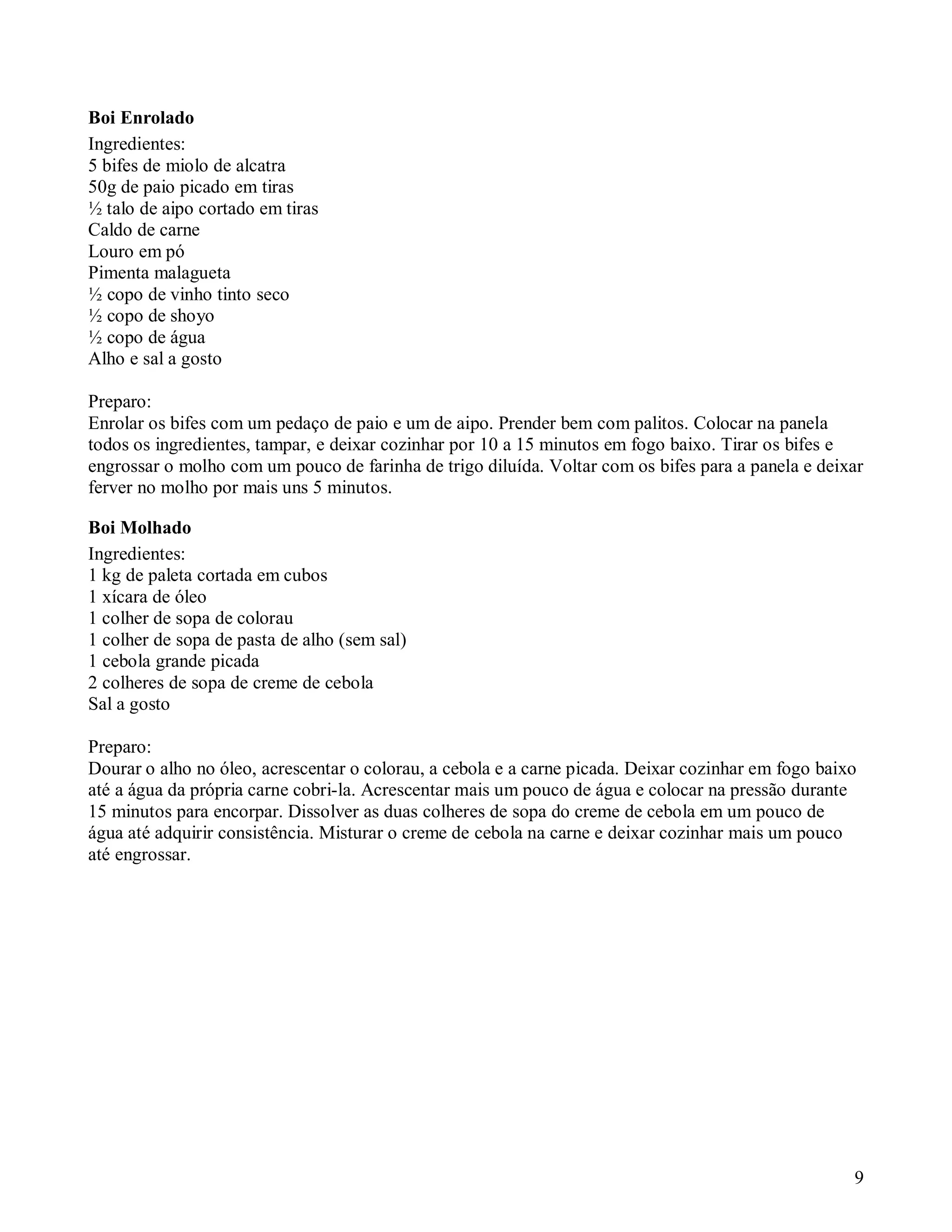 Boi Enrolado
Ingredientes:
5 bifes de miolo de alcatra
50g de paio picado em tiras
½ talo de aipo cortado em tiras
Caldo de carne
Louro em pó
Pimenta malagueta
½ copo de vinho tinto seco
½ copo de shoyo
½ copo de água
Alho e sal a gosto

Preparo:
Enrolar os bifes com um pedaço de paio e um de aipo. Prender bem com palitos. Colocar na panela
todos os ingredientes, tampar, e deixar cozinhar por 10 a 15 minutos em fogo baixo. Tirar os bifes e
engrossar o molho com um pouco de farinha de trigo diluída. Voltar com os bifes para a panela e deixar
ferver no molho por mais uns 5 minutos.

Boi Molhado
Ingredientes:
1 kg de paleta cortada em cubos
1 xícara de óleo
1 colher de sopa de colorau
1 colher de sopa de pasta de alho (sem sal)
1 cebola grande picada
2 colheres de sopa de creme de cebola
Sal a gosto

Preparo:
Dourar o alho no óleo, acrescentar o colorau, a cebola e a carne picada. Deixar cozinhar em fogo baixo
até a água da própria carne cobri-la. Acrescentar mais um pouco de água e colocar na pressão durante
15 minutos para encorpar. Dissolver as duas colheres de sopa do creme de cebola em um pouco de
água até adquirir consistência. Misturar o creme de cebola na carne e deixar cozinhar mais um pouco
até engrossar.




                                                                                                     9
 