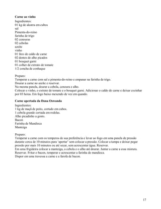 Carne ao vinho
Ingredientes:
01 kg de alcatra em cubos
sal
Pimenta-do-reino
farinha de trigo
02 cenouras
02 cebolas
azeite
vinho
01 litro de caldo de carne
02 dentes de alho picados
01 bouquet garni
01 colher de extrato de tomate
1/2 concha de conhaque

Preparo:
Temperar a carne com sal e pimenta-do-reino e empanar na farinha de trigo.
Dourar a carne no azeite e reservar.
Na mesma panela, dourar a cebola, cenoura e alho.
Colocar o vinho, o extrato de tomate e o bouquet garni. Adicionar o caldo de carne e deixar cozinhar
por 03 horas. Em fogo baixo mexendo de vez em quando.

Carne apertada da Dona Oswanda
Ingredientes:
1 kg de maçã de peito, cortado em cubos.
1 cebola grande cortada em rodelas.
Alho picadinho a gosto.
Bacon
Farinha de Mandioca
Manteiga

Preparo:
Temperar a carne com os temperos de sua preferência e levar ao fogo em uma panela de pressão
durante cerca de 10 minutos para ‘apertar’ sem colocar a pressão. Colocar a tampa e deixar pegar
pressão por mais 10 minutos ou até secar, sem acrescentar água. Reservar.
Em uma frigideira colocar a manteiga, a cebola e o alho até dourar. Juntar a carne a essa mistura.
Reservar. Fritar o bacon, temperar e acrescentar a farinha de mandioca.
Dispor em uma travessa a carne e a farofa de bacon.




                                                                                                       17
 