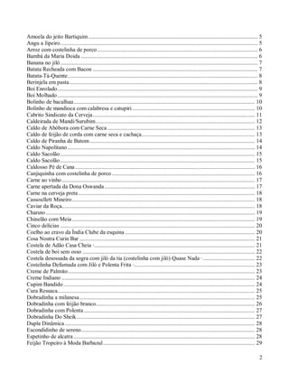 Amoela do jeito Bartiquim ................................................................................................................... 5
Angu a Jipeiro...................................................................................................................................... 5
Arroz com costelinha de porco ............................................................................................................. 6
Bambá da Maria Doida ........................................................................................................................ 6
Banana no jiló ...................................................................................................................................... 7
Batata Recheada com Bacon ................................................................................................................ 7
Batata-Tá-Quente................................................................................................................................. 8
Berinjela em pasta................................................................................................................................ 8
Boi Enrolado........................................................................................................................................ 9
Boi Molhado ........................................................................................................................................ 9
Bolinho de bacalhau........................................................................................................................... 10
Bolinho de mandioca com calabresa e catupiri ................................................................................... 10
Cabrito Sindicato da Cerveja.............................................................................................................. 11
Caldeirada de Mandi/Surubim............................................................................................................ 12
Caldo de Abóbora com Carne Seca .................................................................................................... 13
Caldo de feijão de corda com carne seca e cachaça............................................................................. 13
Caldo de Piranha de Batom ................................................................................................................ 14
Caldo Napolitano ............................................................................................................................... 14
Caldo Sacolão .................................................................................................................................... 15
Caldo Sacolão .................................................................................................................................... 15
Caldosso Pé de Cana .......................................................................................................................... 16
Canjiquinha com costelinha de porco ................................................................................................. 16
Carne ao vinho ................................................................................................................................... 17
Carne apertada da Dona Oswanda ...................................................................................................... 17
Carne na cerveja preta........................................................................................................................ 18
Cassoullett Mineiro ............................................................................................................................ 18
Caviar da Roça................................................................................................................................... 18
Charuto .............................................................................................................................................. 19
Chinelão com Meia ............................................................................................................................ 19
Cinco delícias .................................................................................................................................... 20
Coelho ao cravo da Índia Clube da esquina ........................................................................................ 20
Cosa Nostra Curin Bar ....................................................................................................................... 21
Costela de Adão Casa Cheia ·............................................................................................................. 21
Costela de boi sem osso ..................................................................................................................... 22
Costela desossada da sogra com jiló da tia (costelinha com jiló) Quase Nada · ................................... 22
Costelinha Defumada com Jiló e Polenta Frita ·.................................................................................. 23
Creme de Palmito............................................................................................................................... 23
Creme Indiano ................................................................................................................................... 24
Cupim Bandido .................................................................................................................................. 24
Cura Ressaca...................................................................................................................................... 25
Dobradinha a milanesa ....................................................................................................................... 25
Dobradinha com feijão branco............................................................................................................ 26
Dobradinha com Polenta .................................................................................................................... 27
Dobradinha Do Sheik......................................................................................................................... 27
Dupla Dinâmica ................................................................................................................................. 28
Escondidinho de sereno...................................................................................................................... 28
Espetinho de alcatra ........................................................................................................................... 28
Feijão Tropeiro à Moda Barbazul....................................................................................................... 29

                                                                                                                                                       2
 