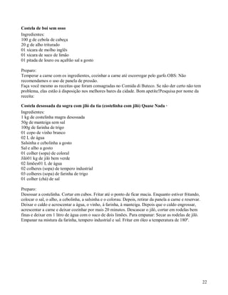 Costela de boi sem osso
Ingredientes:
100 g de cebola de cabeça
20 g de alho triturado
01 xícara de molho inglês
01 xícara de suco de limão
01 pitada de louro ou açafrão sal a gosto

Preparo:
Temperar a carne com os ingredientes, cozinhar a carne até escorregar pelo garfo.OBS: Não
recomendamos o uso de panela de pressão.
Faça você mesmo as receitas que foram consagradas no Comida di Buteco. Se não der certo não tem
problema, elas estão à disposição nos melhores bares da cidade. Bom apetite!Pesquisa por nome da
receita:

Costela desossada da sogra com jiló da tia (costelinha com jiló) Quase Nada ·
Ingredientes:
1 kg de costelinha magra desossada
50g de manteiga sem sal
100g de farinha de trigo
01 copo de vinho branco
02 L de água
Salsinha e cebolinha a gosto
Sal e alho a gosto
01 colher (sopa) de coloral
Jiló01 kg de jiló bem verde
02 limões01 L de água
02 colheres (sopa) de tempero industrial
03 colheres (sopa) de farinha de trigo
01 colher (chá) de sal

Preparo:
Desossar a costelinha. Cortar em cubos. Fritar até o ponto de ficar macia. Enquanto estiver fritando,
colocar o sal, o alho, a cebolinha, a salsinha e o colorau. Depois, retirar da panela a carne e reservar.
Deixar o caldo e acrescentar a água, o vinho, à farinha, à manteiga. Depois que o caldo engrossar,
acrescentar a carne e deixar cozinhar por mais 20 minutos. Descascar o jiló, cortar em rodelas bem
finas e deixar em 1 litro de água com o suco de dois limões. Para empanar: Secar as rodelas de jiló.
Empanar na mistura da farinha, tempero industrial e sal. Fritar em óleo a temperatura de 180º.




                                                                                                            22
 