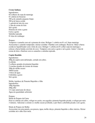 Creme Indiano
Ingredientes:
02 colheres de sopa de manteiga
01 cebola em brunoise
300 g de camarão pequeno limpo
500 g de baroa cozida
½ garrafa de leite de coco
½ lata de creme de leite
Sal a gosto
Pimenta do reino a gosto
Curry a gosto
Salsinha repicada
01 dose de conhaque

Preparo:
Temperar o camarão com sal e pimenta do reino. Refogar ½ cebola em 01 col. Sopa manteiga.
Acrescentar o camarão temperado e deixar cozinhar. Flambar com conhaque. Reservar. Bater a baroa
cozida no liquidificador com o leite de coco. Refogar ½ cebola em 01 colher sopa de manteiga e
colocar a baroa batida com leite de coco. Temperar com curry a gosto e sal a gosto. Juntar ½ lata de
creme de leite e finalizar com os camarões e salsinha repicada.

Cupim Bandido
Ingredientes:
400g de cupim semi-defumado, cortado em cubos.
6 cebolas
5 colheres grandes de pimenta biquinho
2 conchas grandes de extrato de tomate
300g de molho escuro
500ml azeite
3 litros de água
Cebolinha a gosto
Sal a gosto

Molho Agridoce de Pimenta Biquinho e Alho
Ingredientes:
100g biquinho
200g alho
1/2 copo americano de shoyo
Água em quantidade suficiente

Preparo:
Modo de Preparo da Carne
Picar as cebolas em cubos, refogar no azeite, em seguida a pimenta biquinho picada, e refogar por mais
3 minutos. Adicionar o extrato e o molho escuro já diluído, e por final a cebolinha picada e sal a gosto.

Modo de Preparo do Molho
Acrescentar em uma panela, aos poucos, água, molho shoyo, pimenta biquinho e alhos inteiros. Deixar
cozinhar até o alho ficar mole.


                                                                                                       24
 