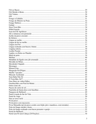 Filé ao Bacon ..................................................................................................................................... 29
Filé Metido à Besta ............................................................................................................................ 30
Filé Tatiara......................................................................................................................................... 30
FPF .................................................................................................................................................... 30
Frango a Cabidela .............................................................................................................................. 31
Frango de Mineiro na Praia ................................................................................................................ 32
Frango Mafioso.................................................................................................................................. 33
Galopé ............................................................................................................................................... 33
Hexa Trem Bão.................................................................................................................................. 34
Hilda Furacão .................................................................................................................................... 34
Iscas de Filé Agridoces ...................................................................................................................... 35
Jiló a milanesa com parmesão ............................................................................................................ 35
Joelho de porco crocante .................................................................................................................... 36
Ki Delícia .......................................................................................................................................... 36
Língua ao molho ................................................................................................................................ 36
Língua de boi ao molho...................................................................................................................... 37
Língua em Flor .................................................................................................................................. 37
Língua recheada com bacon e batata .................................................................................................. 38
Lingüiça aberta .................................................................................................................................. 38
Lombo Picante ................................................................................................................................... 39
Lupião e os Rolos no Planalto ............................................................................................................ 39
Maçã de peito..................................................................................................................................... 39
Marluta .............................................................................................................................................. 40
Medalhão de fígado com jiló arrumado .............................................................................................. 41
Mexidão de Minas.............................................................................................................................. 42
Mexidoido Chapado........................................................................................................................... 42
Mezungue .......................................................................................................................................... 43
Mistura Fina....................................................................................................................................... 43
Moquecão Pai D'égua......................................................................................................................... 44
Muffin 7 pecados ............................................................................................................................... 45
Músculo Acebolado ........................................................................................................................... 45
Num Baba Não Sô ............................................................................................................................. 45
Ô Trem Bão, Sô?! .............................................................................................................................. 46
Osso Buco ao vinha d'alhos ................................................................................................................ 46
Ossobucobão com Purê de Batata....................................................................................................... 46
Outra como ela................................................................................................................................... 47
Paçoca de carne de sol........................................................................................................................ 47
Panelinha de batata doce com bacalhau .............................................................................................. 48
Panqueca do Barbazul ........................................................................................................................ 49
Pastel à moda do bar do Tula.............................................................................................................. 50
Pastel de Angu ................................................................................................................................... 50
Pato ao arroz mole ............................................................................................................................. 51
Pé de porco ........................................................................................................................................ 51
Pé de porco com macaxeira ................................................................................................................ 51
Pé no Mensalão (pé de porco cozido com feijão jalo e mandioca, com torradas)................................. 52
Peito de frango metido a besta............................................................................................................ 52
Peito de frango recheado com bacon presunto e queijo ....................................................................... 53
Pernil do Barbazul.............................................................................................................................. 53
Pernil sem Pé nem Cabeça (20 Porções)............................................................................................. 54

                                                                                                                                                         3
 