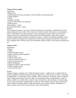 Língua de boi ao molho
Ingredientes:
1 língua fresca
1 latinha pequena de massa de tomate ou caixa de molho de tomate peneirado
2 tomates maduros
1 cebola
1 pimentão vermelho
1 copo de vinho branco seco (opcional)
2 folhas de louro
alho picadinho - a gosto
sal e pimenta-do-reino - a gosto
Preparo:
Sove a língua no mármore, com vigor. Ponha-a para ferventar e descasque-a completamente. Numa
panela de pressão, doure o alho e frite a massa ou o molho de tomate. Acrescente o sal, a pimenta-do-
reino, o vinho branco, dois copos de água e o louro e ponha para cozinhar. Depois de cerca de 20
minutos de fervura (o suficiente para a língua ficar bem cozida) desligue o fogo e deixe a panela
esfriando. Quando parar de crepitar, acrescente os tomates, a cebola e os pimentões picadinhos. Deixe
apurar, até obter um caldo grosso, deixando ferver mais um pouco (panela sem pressão). Na hora de
servir, salpique cheiro verde por cima. Para acompanhar, batatas coradas e arroz branco ou pãozinho de
sal.

Língua em Flor
Ingredientes:
2 línguas
2 cebolas
1 colher de tempero caseiro
1 colher de chá de pimenta espanhola
2 folhas de louro
1 colher de sopa de óleo
2 colheres de sopa de molho roo
½ copo de vinho tinto seco
250gr de champignon
2 colheres de sopa de creme de cebola
1 tablete de caldo de carne
½ copo de molho shoyo

Preparo:
Limpar as línguas e temperar com 1 colher de tempero caseiro, ½ colher de sal e 1 colher de chá de
pimenta espanhola. Na panela de pressão refogar a língua com 1 colher de óleo até dourar. Acrescentar
a cebola picada e 1 litro de água. Fechar a panela e deixar cozinhar por 45 minutos. Após o cozimento,
fatiar a língua como desejar e reservar o caldo. Em uma panela colocar a cebola picada, o creme de
cebola, o molho roo, o molho shoyo e dissolva tudo. Acrescentar o caldo da língua e 3 copos de água.
Levar ao fogo, acrescentar a língua partida e o caldo de carne. Quando começar a ferver acrescentar o
vinho. O ponto será obtido quando o caldo ficar pastoso. Após o ponto coloque o champignon e o
cheiro verde por cima. Servir com pão francês e couve-flor à milanesa




                                                                                                    37
 