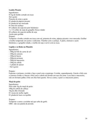 Lombo Picante
Ingredientes:
01 kg de lombo cortado em iscas
Sal a gosto
Pimenta do reino a gosto
01 pitada de páprica picante
01 pitada de noz moscada
01 dose de cachaça
05 colheres de sopa de aceto balsâmico
1 e 1/2 colher de sopa de gengibre fresco ralado
02 colheres de sopa de molho de soja
Azeite para grelhar
Preparo:
Temperar o lombo cortado em iscas com sal, pimenta do reino, páprica picante e noz moscada. Grelhar
o lombo temperado em azeite o suficiente. Flambar com a cachaça. À parte, misturar o aceto
balsâmico, o gengibre ralado, o molho de soja e servir com as iscas.

Lupião e os Rolos no Planalto
Ingredientes:
- 300g de bife de carne de sol
- 100g de cenoura
- 100g de bacon
- 200g de jerimum
- 200g de macaxeira
- 100g de cebola
- 1 pitada de açúcar
- Sal à gosto

Preparo:
Esprema o jerimum, cozinhe e faça o purê com a manteiga. Cozinhe, separadamente. Enrole o bife com
a cenoura cozida e o bacon e frite com a cebola até formar um suco da carne. Lave bem a macaxeira,
rale em formato palha e frite em óleo bem quente. Sirva a carne, o purê e a macaxeira juntos.

Maçã de peito
Ingredientes:
Para cada 1kg de maçã de peito:
100g de cebola de cabeça
10g de alho triturado
01 xícara de molho inglês
01 pitada de louro ou açafrão

Preparo:
Temperar a carne e cozinhar até que solte do garfo.
OBS : não use panela de pressão.




                                                                                                 39
 